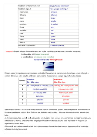 Você tem um tamanho maior?

Do you have a larger size?

Você tem algo...?

Have you got anything...?

mais barato

cheaper

Diferente

different

Maior

larger

menor

smaller

em couro

in leather

Cinza

gray

vermelho

red

Lilás

lilac

Verde

green

Preto

black

branco

white*

Vou levar a cor-de-rosa

I'll take the pink one

* Important! Quando falamos de tamanho e cor em inglês, o adjetivo que descreve o tamanho vem antes:
the long blue skirt (a saia longa azul)
a short red coat (um casaco curto vermelho)
Escrevendo a data - Writing the date

Existem várias formas de escrevermos datas em Inglês. Elas variam da maneira mais formal para a mais informal, e
existem diferenças entre o inglês britânico e o americano. Apresentamos a seguir alguns formatos típicos:
Formato
A

Britânico:

Americano:

Dia - Mês - Ano

Mês - Dia - Ano

the Twenty-fourth of February, 2009 February, the Twenty-fourth, 2009

B

24th February 2009

February 24th, 2009

C

24 February 2009

February 24, 2009

D

24/2/2009

2/24/2009

E

24/2/09

2/24/09

F

24/02/09

02/24/09

A escolha do formato a se utilizar é uma questão de nível de formalidade, polidez e escolha pessoal. Normalmente, os
formatos mais longos, como o B ou C são os que denotam maior polidez - visto que demonstram maior respeito pelo
leitor.
As formas mais curtas, como D ou E, são usadas em situações mais comuns e menos formais, como por exemplo, uma
nota circular (a memo), uma carta entre amigos (a letter between friends) ou uma carta impessoal de negócios (an
impersonal business letter).
O formato F tem caráter mais oficial e é visto tipicamente em faturas (invoices) ou num documento oficial ou técnico
(official or technical document).

 