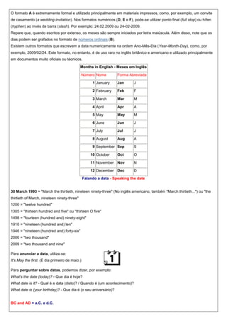 O formato A é extremamente formal e utilizado principalmente em materiais impressos, como, por exemplo, um convite
de casamento (a wedding invitation). Nos formatos numéricos (D, E e F), pode-se utilizar ponto final (full stop) ou hífen
(hyphen) ao invés de barra (slash). Por exemplo: 24.02.2009 ou 24-02-2009.
Repare que, quando escritos por extenso, os meses são sempre iniciados por letra maiúscula. Além disso, note que os
dias podem ser grafados no formato de números ordinais (B).
Existem outros formatos que escrevem a data numericamente na ordem Ano-Mês-Dia (Year-Month-Day), como, por
exemplo, 2009/02/24. Este formato, no entanto, é de uso raro no inglês britânico e americano e utilizado principalmente
em documentos muito oficiais ou técnicos.
Months in English - Meses em Inglês
Número Nome

Forma Abreviada

1 January

Jan

J

2 February

Feb

F

3 March

Mar

M

4 April

Apr

A

5 May

May

M

6 June

Jun

J

7 July

Jul

J

8 August

Aug

A

9 September Sep

S

10 October

Oct

O

11 November Nov

N

12 December Dec

D

Falando a data - Speaking the date

30 March 1993 = "March the thirtieth, nineteen ninety-three" (No inglês americano, também "March thirtieth...") ou "the
thirtieth of March, nineteen ninety-three"
1200 = "twelve hundred"
1305 = "thirteen hundred and five" ou "thirteen O five"
1498 = "fourteen (hundred and) ninety-eight"
1910 = "nineteen (hundred and) ten"
1946 = "nineteen (hundred and) forty-six"
2000 = "two thousand"
2009 = "two thousand and nine"
Para anunciar a data, utiliza-se:
It's May the first. (É dia primeiro de maio.)
Para perguntar sobre datas, podemos dizer, por exemplo:
What's the date (today)? - Que dia é hoje?
What date is it? - Qual é a data (disto)? / Quando é (um acontecimento)?
What date is (your birthday)? - Que dia é (o seu aniversário)?

BC and AD = a.C. e d.C.

 