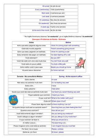 At sunset Ao pôr-do-sol
Every (wednesday) Toda (quarta-feira)
Next week A semana que vem
Last week A semana passada
On weekdays Nos dias de semana
On weekends¹ Nos finais de semana
A week ago Faz/há uma semana
At the end of the month No fim do mês

¹ No Inglês Americano dizemos "on weekends", já no Inglês Britânico dizemos "at weekends".
Doenças e Problemas de Saúde - Sickness
Antes

Before

Acho que estou pegando alguma coisa
Está todo mundo pegando

I think I'm coming down with something
There's something going around

Acho que estou pegando um resfriado

I think I'm catching a cold

Estou tentando não pegar um resfriado

I've been fighting off a cold

Você está bem?

Are you OK?

Você não está com uma cara muito boa
Você está um pouco pálido

You don't look very well
You look a little pale

Acho melhor você ir para casa

Maybe you should go home

Vá para casa e descanse

Go home nad rest

Durante - No consultório Médico

During - At the doctor's office

Estou doente

I'm sick

Não estou me sentindo muito bem

I'm not feeling very well

Estou com...

I have

Estou péssimo

I feel awful

Soube que você não está se sentindo muito bem

I've heard you weren't feeling very well

Fiquei sabendo que você tem... I heard you have...
O que você tem? What is the matter (with you)?
Onde dói? Where does it hurt?
Posso fazer alguma coisa? Is there anything I can do?
Há quanto tempo você está se sentindo assim?
Quantos anos você tem?
Você está tomendo algum remédio?
Você é alérgico a algum remédio?
O que você tem de fazer é...
A melhor coisa é...
Posso imaginar como você está se sentindo

How long have you been feeling like this?
How old are you?
Are you taking any medicine?
Are you allergic to any medicines?
What you should do is...
The best thing is to...
I can imagine how you must feel

Por favor, tire a roupa

Please, undress

Sente-se, por favor

Sit down, please

 