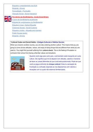Etiqueta e comportamento nos EUA
Dirigindo - Driving
Pontualidade - Punctuality
Interação Social - Social Interaction
Por dentro da Grã-Bretanha - Inside Great Britain
O povo da Grã-Bretanha atualmente
Etiqueta de cumprimentos na Grã-Bretanha
Etiqueta à mesa - Eating Etiquette
Costumes Sociais - Social Customs
Etiqueta e modos - etiquette and manners
Public Houses (pubs)
Dirigindo - Driving

¹ Cultural Codes and Social Habits - Códigos Culturais e Hábitos Sociais:
When you travel to another country, you are also entering another culture. This means that you are
going to come across attitudes, values, and ways of doing things that are different from what you are
used to. You might find yourself suffering from culture shock. This is the feeling of frustation or
confusion that comes from facing unfamiliar values and situations.
Quando você viaja para outro país, você também está imergindo em outra
cultura. Isto significa que irá se deparar com atitudes, valores e maneiras
de fazer as coisas diferentes do que você está acostumado. Pode ser que
você se pegue sofrendo de choque cultural. Esta é a sensação de
frustração ou confusão originada ao nos depararmos com valores e
situações com os quais não estamos familiarizados.

 