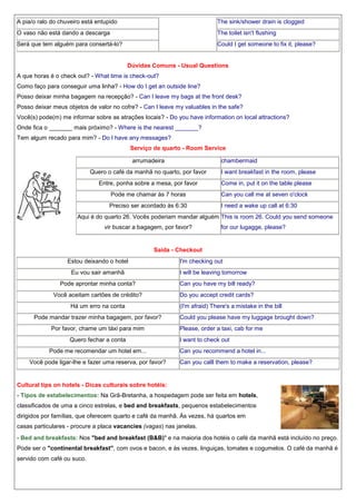 A pia/o ralo do chuveiro está entupido

The sink/shower drain is clogged

O vaso não está dando a descarga

The toilet isn't flushing

Será que tem alguém para consertá-lo?

Could I get someone to fix it, please?

Dúvidas Comuns - Usual Questions
A que horas é o check out? - What time is check-out?
Como faço para conseguir uma linha? - How do I get an outside line?
Posso deixar minha bagagem na recepção? - Can I leave my bags at the front desk?
Posso deixar meus objetos de valor no cofre? - Can I leave my valuables in the safe?
Você(s) pode(m) me informar sobre as atrações locais? - Do you have information on local attractions?
Onde fica o _______ mais próximo? - Where is the nearest _______?
Tem algum recado para mim? - Do I have any messages?
Serviço de quarto - Room Service
arrumadeira

chambermaid

Quero o café da manhã no quarto, por favor
Entre, ponha sobre a mesa, por favor

I want breakfast in the room, please
Come in, put it on the table please

Pode me chamar às 7 horas

Can you call me at seven o'clock

Preciso ser acordado às 6:30

I need a wake up call at 6:30

Aqui é do quarto 26. Vocês poderiam mandar alguém This is room 26. Could you send someone
vir buscar a bagagem, por favor?

for our lugagge, please?

Saída - Checkout
Estou deixando o hotel
Eu vou sair amanhã

I'm checking out
I will be leaving tomorrow

Pode aprontar minha conta?

Can you have my bill ready?

Você aceitam cartões de crédito?

Do you accept credit cards?

Há um erro na conta
Pode mandar trazer minha bagagem, por favor?
Por favor, chame um táxi para mim
Quero fechar a conta
Pode me recomendar um hotel em...
Você pode ligar-lhe e fazer uma reserva, por favor?

(I'm afraid) There's a mistake in the bill
Could you please have my luggage brought down?
Please, order a taxi, cab for me
I want to check out
Can you recommend a hotel in...
Can you calll them to make a reservation, please?

Cultural tips on hotels - Dicas culturais sobre hotéis:
- Tipos de estabelecimentos: Na Grã-Bretanha, a hospedagem pode ser feita em hotels,
classificados de uma a cinco estrelas, e bed and breakfasts, pequenos estabelecimentos
dirigidos por famílias, que oferecem quarto e café da manhã. Às vezes, há quartos em
casas particulares - procure a placa vacancies (vagas) nas janelas.
- Bed and breakfasts: Nos "bed and breakfast (B&B)" e na maioria dos hotéis o café da manhã está incluído no preço.
Pode ser o "continental breakfast", com ovos e bacon, e às vezes, linguiças, tomates e cogumelos. O café da manhã é
servido com café ou suco.

 