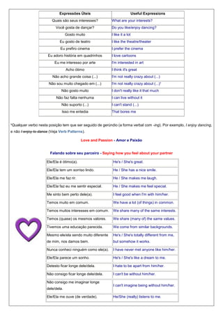 Expressões Úteis
Quais são seus interesses?
Você gosta de dançar?
Gosto muito

Useful Expressions
What are your interests?
Do you like/enjoy dancing?
I like it a lot

Eu gosto de teatro

I like the theatre/theater

Eu prefiro cinema

I prefer the cinema

Eu adoro história em quadrinhos
Eu me interesso por arte
Acho ótimo

I love cartoons
I'm interested in art
I think it's great

Não acho grande coisa (...)

I'm not really crazy about (...)

Não sou muito chegado em (...)

I'm not really crazy about (...)¹

Não gosto muito
Não faz falta nenhuma

I don't really like it that much
I can live without it

Não suporto (...)

I can't stand (...)

Isso me entedia

That bores me

¹Qualquer verbo nesta posição tem que ser seguido de gerúndio (a forma verbal com -ing). Por exemplo, I enjoy dancing,
e não I enjoy to dance (Veja Verb Patterns).
Love and Passion - Amor e Paixão

Falando sobre seu parceiro - Saying how you feel about your partner
Ele/Ela é ótimo(a).

He's / She's great.

Ele/Ela tem um sorriso lindo.

He / She has a nice smile.

Ele/Ela me faz rir.

He / She makes me laugh.

Ele/Ela faz eu me sentir especial.

He / She makes me feel special.

Me sinto bem perto dele(a).

I feel good when I'm with him/her.

Temos muito em comum.

We have a lot (of things) in common.

Temos muitos interesses em comum.

We share many of the same interests.

Temos (quase) os mesmos valores.

We share (many of) the same values.

Tivemos uma educação parecida.

We come from similar backgrounds.

Mesmo ele/ela sendo muito diferente

He's / She's totally different from me,

de mim, nos damos bem.

but somehow it works.

Nunca conheci ninguém como ele(a).

I have never met anyone like him/her.

Ele/Ela parece um sonho.

He's / She's like a dream to me.

Detesto ficar longe dele/dela.

I hate to be apart from him/her.

Não consigo ficar longe dele/dela.

I can't be without him/her.

Não consigo me imaginar longe
dele/dela.
Ele/Ela me ouve (de verdade).

I can't imagine being without him/her.
He/She (really) listens to me.

 