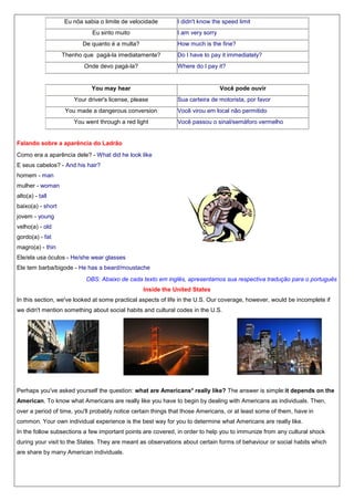 Eu nõa sabia o limite de velocidade
Eu sinto muito

I didn't know the speed limit
I am very sorry

De quanto é a multa?

How much is the fine?

Thenho que pagá-la imediatamente?
Onde devo pagá-la?

Do I have to pay it immediately?
Where do I pay it?

You may hear

Você pode ouvir

Your driver's license, please
You made a dangerous conversion
You went through a red light

Sua carteira de motorista, por favor
Você virou em local não permitido
Você passou o sinal/semáforo vermelho

Falando sobre a aparência do Ladrão
Como era a aparência dele? - What did he look like
E seus cabelos? - And his hair?
homem - man
mulher - woman
alto(a) - tall
baixo(a) - short
jovem - young
velho(a) - old
gordo(a) - fat
magro(a) - thin
Ele/ela usa óculos - He/she wear glasses
Ele tem barba/bigode - He has a beard/moustache
OBS: Abaixo de cada texto em inglês, apresentamos sua respectiva tradução para o português
Inside the United States
In this section, we've looked at some practical aspects of life in the U.S. Our coverage, however, would be incomplete if
we didn't mention something about social habits and cultural codes in the U.S.

Perhaps you've asked yourself the question: what are Americans* really like? The answer is simple:it depends on the
American. To know what Americans are really like you have to begin by dealing with Americans as individuals. Then,
over a period of time, you'll probably notice certain things that those Americans, or at least some of them, have in
common. Your own individual experience is the best way for you to determine what Americans are really like.
In the follow subsections a few important points are covered, in order to help you to immunize from any cultural shock
during your visit to the States. They are meant as observations about certain forms of behaviour or social habits which
are share by many American individuals.

 