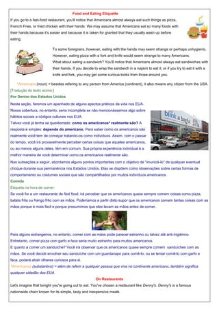 Food and Eating Etiquette
If you go to a fast-food restaurant, you'll notice that Americans almost always eat such things as pizza,
French Fries, or fried chicken with their hands. We may assume that Americans eat so many foods with
their hands because it's easier and because it is taken for granted that they usually wash up before
eating.
To some foreigners, however, eating with the hands may seem strange or perhaps unhygienic.
However, eating pizza with a fork and knife would seem strange to many Americans.
What about eating a sandwich? You'll notice that Americans almost always eat sandwiches with
their hands. If you decide to wrap the sandwich in a napkin to eat it, or if you try to eat it with a
knife and fork, you may get some curious looks from those around you.
*Americans (noun) = besides refering to any person from America (continent), it also means any citizen from the USA.
[Tradução do texto acima:]
Por Dentro dos Estados Unidos
Nesta seção, faremos um apanhado de alguns apectos práticos da vida nos EUA.
Nossa cobertura, no entanto, seria incompleta se não mencionássemos algo sobre
hábitos sociais e códigos culturais nos EUA.
Talvez você já tenha se questionado: como os americanos* realmente são? A
resposta é simples: depende do americano. Para saber como os americanos são
realmente você tem de começar tratando-os como indivíduos. Assim, com o passar
do tempo, você irá provavelmente perceber certas coisas que aqueles americanos,
ou ao menos alguns deles, têm em comum. Sua própria experiência individual é a
melhor maneira de você determinar como os americanos realmente são.
Nas subseções a seguir, abordamos alguns pontos importantes com o objetivo de "imunizá-lo" de qualquer eventual
choque durante sua permanência nos Estados Unidos. Elas se dispõem como observações sobre certas formas de
comportamento ou costumes sociais que são compartilhados por muitos indivíduos americanos.
Comida
Etiqueta na hora de comer:
Se você for a um restaurante de fast food, irá perceber que os americanos quase sempre comem coisas como pizza,
batata frita ou frango frito com as mãos. Poderíamos a partir disto supor que os americanos comem tantas coisas com as
mãos porque é mais fácil e porque presumimos que eles lavam as mãos antes de comer.

Para alguns estrangeiros, no entanto, comer com as mãos pode parecer estranho ou talvez até anti-higiênico.
Entretanto, comer pizza com garfo e faca seria muito estranho para muitos americanos.
E quanto a comer um sanduíche? Você irá observar que os americanos quase sempre comem sanduíches com as
mãos. Se você decidir envolver seu sanduíche com um guardanapo para comê-lo, ou se tentar comê-lo com garfo e
faca, poderá atrair olhares curiosos para si.
*Americanos (substantivo) = além de referir a qualquer pessoa que viva no continente americano, também significa
qualquer cidadão dos EUA.
On Restaurants
Let's imagine that tonight you're going out to eat. You've chosen a restaurant like Denny's. Denny's is a famous
nationwide chain known for its simple, tasty and inexpensive meals.

 