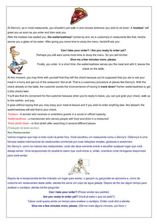At Denny's, as in most restaurants, you shouldn't just walk in and choose wherever you wish to sit down. A hostess¹ will
greet you as soon as you enter and then seat you.
After the hostess has seated you, the waiter/waitress² comes by and, as is customary in restaurants like that, he/she
serves you a glass of ice water. After giving you some time to study the menu, he/she'll ask you:
Can I take your order? / Are you ready to order yet?
Perhaps you still want some more time to study the menu. So you tell him/her:
Give me a few minutes more, please.
Finally, you order. In a short time, the waiter/waitress serves you the meal and with it, leaves the
check on the table.
At this moment, you may think with yourself that they left the check because you're supposed that you are to eat your
meal in a hurry and get out of the restaurant. Not at all. That is a customary procedure at places like Denny's. With the
check already on the table, the customer avoids the inconvenience of having to track down³ his/her waiter/waitress to get
it (the check) later.
You'll see that it's convenient for the customer because when you're ready to leave, you can just grab your check, walk up
to the cashier, and pay.
It goes without saying that you may enjoy your meal at leisure and if you wish to order anything else, like dessert, the
waiter/waitress will add that to your check.
¹hostess - A woman who receives or entertains guests in a social or official capacity.
²waiter/waitress - a man/woman who serves people with food and drink in a restaurant.
³track sb/sth down - to find sb/sth after searching in several different places.
[Tradução do texto acima:]
Nos Restaurantes
Vamos imaginar que hoje à noite você irá jantar fora. Você escolheu um restaurante como o Denny's. ODenny's é uma
famosa cadeia internacional de resaturantes conhecida por suas refeições simples, gostosas e acessíveis.
No Denny's, como na maioria dos restaurantes, você não deve somente entrar e escolher qualquer lugar que você
deseja sentar. Uma recepcionista irá recebê-lo assim que você entrar e, então, orientá-lo onde há lugares disponíveis
para você sentar.

Depois de a recepcionista ter-lhe indicado um lugar para sentar, o garçom ou garçonete se aproxima e, como de
costume em restaurantes deste estilo, ele/ela lhe serve um copo de água gelada. Depois de lhe dar algum tempo para
analisar o cardápio, ele/ela irá lhe perguntar:
Can I take your order? (Posso anotar seu pedido)
Are you ready to order yet? (Você já sabe o que irá pedir?)
Talvez você queira ainda um tempo para analisar o cardápio. Então você dirá a ele/ela:
Give me a few minutes more, please. (Dê-me mais alguns minutos, por favor.)

 