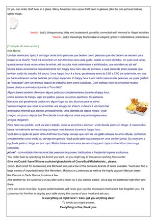 Or you can order draft beer in a glass. Many American bars serve draft beer in glasses (like the one pictured below)
called mugs:

¹seedy - (adj.) (disapproving) dirty and unpleasant, possibly connected with immoral or illegal activities.
²swank - (adj.) Imposingly fashionable or elegant; grand./ Ostentatious; pretentious.

[Tradução do texto acima:]
Nos Bares
Um bar americano típico é um lugar onde tanto pessoas que bebem como pessoas que não bebem se reúnem para
relaxar e se divertir. Você irá encontrar um bar diferente para cada gosto, desde os mais sórdidos, no qual você talvez
queira pensar duas vezes antes de entrar, até os pubs mais ostentosos e sofisticados, que atendem ao jet set¹.
Muitos bares americanos frequentemente tem happy hour nem dias de semana, o qual pretende atrair pessoas que
tenham saído do trabalho há pouco. Uma happy hour é a hora, geralmente entre às 5:00 e 7:00 da tarde/noite, em que
os bares oferecem certas bebidas por preço especiais. O happy hour é um hábito para muitas pessoas, as quais gostam
de "desopilar" com um drinque depois do trabalho, bem como socializar. Com certeza você irá encontrar muitos
bares cheios e animados durante a "hora feliz".
Alguns bares também oferecem alguns petiscos complementares durante ahappy hour,
como asinhas de frango, aipo em palitos, pipoca ou outros aperitivos. Os petiscos
liberados são geralmente postos em algum lugar ao seu alcance para se servir.
Vamos imaginar que você foi encontrar uns amigos no Zeke's: o Zeke's é um típico bar
americano informal que atende, principalmente, uma clientela de classe média. Você
chegou um pouco depois das 5h e decide tomar alguma coisa enquanto espera seus
amigos chegarem.
Para fazer seu pedido, você vai até o balcão, onde se encontra o barman. Você decide pedir um chopp. A maioria dos
bares normalmente servem chopp a preços mais baratos durante a happy hour.
Você tem a opção de pedir tanto draft beer (o chopp, cerveja que vem de um galão através de uma válvula, conhecido
simplesmente como draft), ou cerveja em garrafa. Você pode pedir sua cerveja em uma pitcher (jarra). Ou você tem a
opção de pedir o chopp em um copo. Muitos bares americanos servem chopp em copos conhecidos como mugs
(canecos).
jet set¹ - comunidade internacional das pessoas de posses, habituadas a freqüentar lugares exclusivos.
You order beer by specifying the brand you want, so you might say to the person working the counter:
Give me/Could I have/I'll have a pitcher/glass/bottle of Coors/Bud/Michelob/etc., please.
Coors, Bud (short for Budweiser) and Michelob are just a few of the domestic brands of beers availabe. You'll also find a
large variety of imported brands like Heineken, Mohlson or Lowerbrau as well as the highly popular Mexican beers
like Corona or Carta Blanca, to name a few.
And another tip: it's customary to pay after every order, so if you wanted a beer, you'd pay the bartender right then and
there.
Here are some more tips: A good waiter/waitress will never give you the impression that he/she has forgotten you. It's
customary for him/her to stop by your table during the course of your meal and ask you:
Is everything all right here? / Can I get you anything else?
To which you might answer:
Everything is fine, thank you.

 