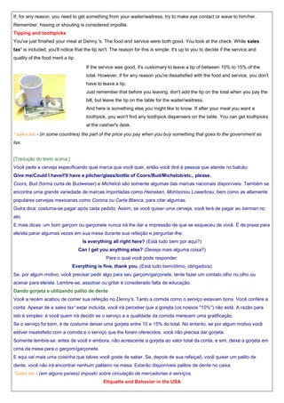 If, for any reason, you need to get something from your waiter/waitress, try to make eye contact or wave to him/her.
Remember, hissing or shouting is considered impolite.
Tipping and toothpicks
You've just finished your meal at Denny 's. The food and service were both good. You look at the check. While sales
tax¹ is included, you'll notice that the tip isn't. The reason for this is simple: it's up to you to decide if the service and
quality of the food merit a tip.
If the service was good, it's customary to leave a tip of between 10% to 15% of the
total. However, if for any reason you're dissatisfied with the food and service, you don't
have to leave a tip.
Just remember that before you leaving, don't add the tip on the total when you pay the
bill, but leave the tip on the table for the waiter/waitress.
And here is something else you might like to know. If after your meal you want a
toothpick, you won't find any toothpick dispensers on the table. You can get toothpicks
at the cashier's desk.
¹ sales tax - (in some countries) the part of the price you pay when you buy something that goes to the government as
tax.

[Tradução do texto acima:]
Você pede a cerveja especificando qual marca que você quer, então você dirá à pessoa que atende no balcão:
Give me/Could I have/I'll have a pitcher/glass/bottle of Coors/Bud/Michelob/etc., please.
Coors, Bud (forma curta de Budweiser) e Michelob são somente algumas das marcas nacionais disponíveis. Também se
encontra uma grande variedade de marcas importadas como Heineken, Mohlsonou Lowerbrau, bem como as altamente
populares cervejas mexicanas como Corona ou Carta Blanca, para citar algumas.
Outra dica: costuma-se pagar após cada pedido. Assim, se você quiser uma cerveja, você terá de pagar ao barman no
ato.
E mais dicas: um bom garçom ou garçonete nunca irá lhe dar a impressão de que se esqueceu de você. É de praxe para
ele/ela parar algumas vezes em sua mesa durante sua refeição e perguntar-lhe:
Is everything all right here? (Está tudo bem por aqui?)
Can I get you anything else? (Deseja mais alguma coisa?)
Para o qual você pode responder:
Everything is fine, thank you. (Está tudo bem/ótimo, obrigado/a)
Se, por algum motivo, você precisar pedir algo para seu garçom/garçonete, tente fazer um contato olho no olho ou
acenar para ele/ela. Lembre-se, assobiar ou gritar é considerado falta de educação.
Dando gorjeta e utilizando palito de dente
Você a recém acabou de comer sua refeição no Denny's. Tanto a comida como o serviço estavam bons. Você confere a
conta. Apesar de a sales tax¹ estar incluída, você irá perceber que a gorejta (os nossos "10%") não está. A razão para
isto é simples: é você quem irá decidir se o serviço e a qualidade da comida merecem uma gratificação.
Se o serviço foi bom, é de costume deixar uma gorjeta entre 10 e 15% do total. No entanto, se por algum motivo você
estiver insatisfeito com a comida e o serviço que lhe foram oferecidos, você não precisa dar gorjeta.
Somente lembre-se: antes de você ir embora, não acrescente a gorjeta ao valor total da conta, e sim, deixe a gorjeta em
cima da mesa para o garçom/garçonete.
E aqui vai mais uma coisinha que talves você goste de saber. Se, depois de sua refeiçaõ, você quiser um palito de
dente, você não irá encontrar nenhum paliteiro na mesa. Estarão disponíveis palitos de dente no caixa.
¹Sales tax - (em alguns países) imposto sobre circulação de mercadorias e serviços.
Etiquette and Behavior in the USA

 