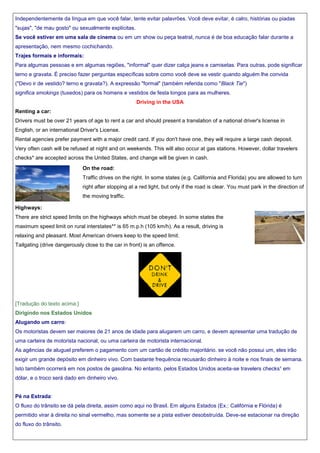 Independentemente da língua em que você falar, tente evitar palavrões. Você deve evitar, é calro, histórias ou piadas
"sujas", "de mau gosto" ou sexualmente explícitas.
Se você estiver em uma sala de cinema ou em um show ou peça teatral, nunca é de boa educação falar durante a
apresentação, nem mesmo cochichando.
Trajes formais e informais:
Para algumas pessoas e em algumas regiões, "informal" quer dizer calça jeans e camisetas. Para outras, pode significar
terno e gravata. É preciso fazer perguntas específicas sobre como você deve se vestir quando alguém lhe convida
("Devo ir de vestido? terno e gravata?). A expressão "formal" (também referida como "Black Tie")
significa smokings (tuxedos) para os homens e vestidos de festa longos para as mulheres.
Driving in the USA
Renting a car:
Drivers must be over 21 years of age to rent a car and should present a translation of a national driver's license in
English, or an international Driver's License.
Rental agencies prefer payment with a major credit card. If you don't have one, they will require a large cash deposit.
Very often cash will be refused at night and on weekends. This will also occur at gas stations. However, dollar travelers
checks* are accepted across the United States, and change will be given in cash.
On the road:
Traffic drives on the right. In some states (e.g. California and Florida) you are allowed to turn
right after stopping at a red light, but only if the road is clear. You must park in the direction of
the moving traffic.
Highways:
There are strict speed limits on the highways which must be obeyed. In some states the
maximum speed limit on rural interstates** is 65 m.p.h (105 km/h). As a result, driving is
relaxing and pleasant. Most American drivers keep to the speed limit.
Tailgating (drive dangerously close to the car in front) is an offence.

[Tradução do texto acima:]
Dirigindo nos Estados Unidos
Alugando um carro:
Os motoristas devem ser maiores de 21 anos de idade para alugarem um carro, e devem apresentar uma tradução de
uma carteira de motorista nacional, ou uma carteira de motorista internacional.
As agências de aluguel preferem o pagamento com um cartão de crédito majoritário. se você não possui um, eles irão
exigir um grande depósito em dinheiro vivo. Com bastante frequência recusarão dinheiro à noite e nos finais de semana.
Isto também ocorrerá em nos postos de gasolina. No entanto, pelos Estados Unidos aceita-se travelers checks¹ em
dólar, e o troco será dado em dinheiro vivo.

Pé na Estrada:
O fluxo do trânsito se dá pela direita, assim como aqui no Brasil. Em alguns Estados (Ex.: Califórnia e Flórida) é
permitido virar à direita no sinal vermelho, mas somente se a pista estiver desobstruída. Deve-se estacionar na direção
do fluxo do trânsito.

 