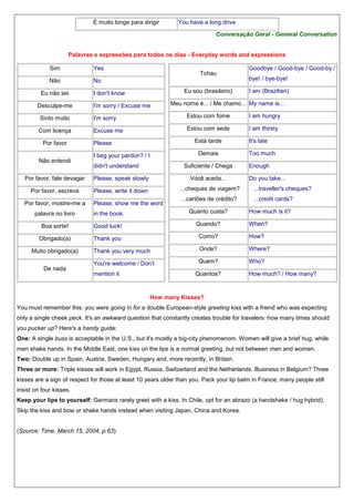 É muito longe para dirigir

You have a long drive
Conversação Geral - General Conversation

Palavras e expressões para todos os dias - Everyday words and expressions
Sim

Yes

Não

No

Eu não sei
Desculpe-me

Tchau
Eu sou (brasileiro)

I don't know
I'm sorry / Excuse me

Goodbye / Good-bye / Good-by /
bye! / bye-bye!
I am (Brazilian)

Meu nome é... / Me chamo... My name is...

Sinto muito

I'm sorry

Estou com fome

I am hungry

Com licença

Excuse me

Estou com sede

I am thirsty

Por favor
Não entendi

Está tarde

Please
I beg your pardon? / I
didn't understand

Demais
Suficiente / Chega

It's late
Too much
Enough

Por favor, fale devagar

Please, speak slowly

Você aceita...

Por favor, escreva

Please, write it down

...cheques de viagem?

...traveller's cheques?

...cartões de crédito?

...credit cards?

Por favor, mostre-me a

Please, show me the word

Do you take...

palavra no livro

in the book.

Quanto custa?

Boa sorte!

Good luck!

Quando?

Obrigado(a)

Thank you

Como?

How?

Thank you very much

Onde?

Where?

You're welcome / Don't

Quem?

Who?

Muito obrigado(a)
De nada

mention it

Quantos?

How much is it?
When?

How much? / How many?

How many Kisses?
You must remember this: you were going in for a double European-style greeting kiss with a friend who was expecting
only a single cheek peck. It's an awkward question that constantly creates trouble for travelers: how many times should
you pucker up? Here's a handy guide:
One: A single buss is acceptable in the U.S., but it's mostly a big-city phenomenom. Women will give a brief hug, while
men shake hands. In the Middle East, one kiss on the lips is a normal greeting, but not between men and women.
Two: Double up in Spain, Austria, Sweden, Hungary and, more recently, in Britain.
Three or more: Triple kisses will work in Egypt, Russia, Switzerland and the Netherlands. Business in Belgium? Three
kisses are a sign of respect for those at least 10 years older than you. Pack your lip balm in France; many people still
insist on four kisses.
Keep your lips to yourself: Germans rarely greet with a kiss. In Chile, opt for an abrazo (a handshake / hug hybrid).
Skip the kiss and bow or shake hands instead when visiting Japan, China and Korea.

(Source: Time, March 15, 2004, p.63)

 