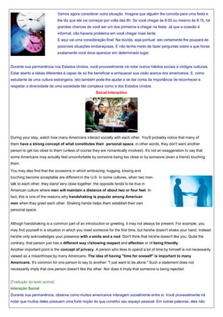 Vamos agora considerar outra situação. Imagine que alguém lhe convida para uma festa e
lhe diz que ela vai começar por volta das 8h. Se você chegar às 8:00 ou mesmo às 8:15, há
grandes chances de você ser um dos primeiros a chegar na festa. Já que a ocasião é
informal, não haveria problema em você chegar mais tarde.
E aqui vai uma consideração final. Na dúvida, seja pontual: isto certamente lhe poupará de
possíveis situações embaraçosas. E não tenha medo de fazer perguntas sobre a que horas
exatamente você deve aparecer em determinado lugar.

Durante sua permanência nos Estados Unidos, você provavelmente irá notar outros hábitos sociais e códigos culturais.
Estar aberto a idéias diferentes é capaz de só lhe beneficiar e enriquecer sua visão acerca dos americanos. E, como
estudante de uma cultura estrangeira, isto também pode lhe ajudar a se dar conta da importância de reconhecer e
respeitar a diversidade de uma sociedade tão complexa como a dos Estados Unidos.
Social Interaction

During your stay, watch how many Americans interact socially with each other. You'll probably notice that many of
them have a strong concept of what constitutes their personal space. in other words, they don't want another
person to get too close to them (unless of course they are romantically involved). It's not an exaggeration to say that
some Americans may actually feel unconfortable by someone being too close or by someone (even a friend) touching
them.
You may also find that the occasions in which embracing, hugging, kissing and
touching become acceptable are different in the U.S. In some cultures, when two men
talk to each other, they stand very close together. the opposite tends to be true in
American culture where men will maintain a distance of about two or four feet. In
fact, this is one of the reasons why handshaking is popular among American
men when thay greet each other. Shaking hands helps them establish their own
personal space.

Althogh handshaking is a common part of an introduction or greeting, it may not always be present. For example, you
may find yourself in a situation in which you meet someone for the first time, but he/she doesn't shake your hand. Instead
he/she only acknowledges your presence with a smile and a nod. Don't think that he/she doesn't like you. Quite the
contrary, that person just has a different way ofshowing respect and affection or of being friendly.
Another important point is the concept of privacy. A person who likes to spend a lot of time by himself is not necessarily
viewed as a misanthrope by many Americans. The idea of having "time for oneself" is important to many
Americans. It's common for one person to say to another: "I just want to be alone." Such a statement does not
necessarily imply that one person doesn't like the other. Nor does it imply that someone is being rejected.

[Tradução do texto acima]
Interação Social
Durante sua permanência, observe como muitos americanos interagem socialmente entre si. Você provavelmente irá
notar que muitos deles possuem uma forte noção do que constitui seu espaço pessoal. Em outras palavras, eles não

 