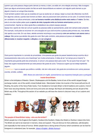 querem que outra pessoa chegue perto demais (a menos, é claro, se estão em uma relação amorosa). Não é exagero
dizer que alguns americanos podem de fato se sentir desconfotáveis ao estarem com alguém perto demais ou por
alguém (mesmo um amigo) lhes tocando.
Você também poderá notar que as ocasiões em que se aceita dar um abraço, beijar ou tocar são diferentes nos EUA.
Em algumas culturas, quando dois homens se falam, eles se posicionam bem próximos um do outro. O contrário tende a
ser verdadeiro na cultura americana, onde os homens mantêm uma distância entre meio metro e 1 metro. De fato,
esta é uma das razões pelas quais o aperto de mão é popular entre os homens americanos quando se
cumprimentam. Apertar as mãos ajuda-lhes a estabelecer seu próprio espaço pessoal.
Apesar de o aperto de mão ser comum quando as pessoas estão se apresentando, pode nem sempre estar presente.
Por exemplo, você pode se encontrar em uma situação em que você encontra a pessoa pela primeira vez, mas ele/ela
não aperta a sua mão. Em vez disso, ele/ela somente reconheça a sua presença com um sorriso e um aceno com a
cabeça. Não pense que ele/ela não gosta de você. Bem pelo contrário, esta pessoa só possui um maneira
diferenciada de mostrar respeito e afeiçãoou de ser amigável.

Outro ponto importante é o conceito de privacidade. Uma pessoa que goste de passar bastante tempo sozinha não é
necessariamente vista como uma misantropa* por muitos americanos. A idéia de ter "um tempo pra si mesmo" é
importante para grande parte dos americanos. è comum uma pessoa dizer para outra: "Eu só quero ficar em paz". Tal
frase não sugere necessariamente que esta pessoa não gosta da outra. Tampouco sugere que se esteja rejeitando
alguém.
*misantropo = que ou aquele que prefere a solidão, não tem vida social, não gosta da convivência com outras pessoas;
eremita, ermitão, solitário.
OBS: Abaixo de cada texto em inglês, apresentamos sua respectiva tradução para o português
Inside Great Britain
Britain is the birthplace of Newton, Darwin, Shakespeare and the Beatles; home of one of the world's largest foreign
exchange market, one of the world's richest football clubs - Manchester United, the inventor of the hovercraft and the JK
Rowling, the author of the Harry Potter books. From Scotland to Cornwall, Britain is full of traditions and customs. A lot of
them have very long histories. Some are funny and some are strange. But they're all interesting and are all part of the
British way of life. Throughout this section of our website you will have the chance to discover many of our customs and
traditions.

The people of Great Britain today - who are the british?
British people live in the England (the English), Scotland (the Scottish), Wales (the Welsh) or Northern Ireland (the Irish).
The British are said to be reserved in manners, dress and speech. They are famous for their politeness, self-discipline
and especially for their sense of humour. British people have a strong sense of humour which sometimes can be hard for
foreigners to understand (see, for example, Jokes in English - British Humour).

 
