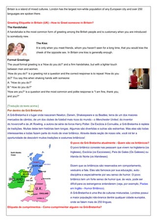 Britain is a island of mixed cultures. London has the largest non-white population of any European city and over 250
languages are spoken there.

Greeting Etiquette in Britain (UK) - How to Greet someone in Britain?
The Handshake:
A handshake is the most common form of greeting among the British people and is customary when you are introduced
to somebody new.
The Kiss:
It is only when you meet friends, whom you haven't seen for a long time, that you would kiss the
cheek of the opposite sex. In Britain one kiss is generally enough.
Formal Greetings:
The usual formal greeting is a 'How do you do?' and a firm handshake, but with a lighter touch
between men and women.
„How do you do?‟ is a greeting not a question and the correct response is to repeat „How do you
do?' You say this when shaking hands with someone:
A: "How do you do?"
B:" How do you do?"
'How are you?' is a question and the most common and polite response is "I am fine, thank you,
and you?"

[Tradução do texto acima:]
Por dentro da Grã Bretanha
A Grã-Bretanha é o lugar onde nasceram Newton, Darwin, Shakespeare e os Beatles; terra de um dos maiores
mercados de câmbio, de um dos clubes de futebol mais ricos do mundo - o Manchester United, do inventor
do hovercraft e de JK Rowling, a autora da série de livros Harry Potter. Da Escócia à Cornuália, a Grã-Bretanha é repleta
de tradições. Muitas delas tem histórias bem longas. Algumas são divertidas e outras são estranhas. Mas elas são todas
interessantes e todas fazem parte do modo de viver britânico. Através desta seção de nosso site, você irá ter a
oportunidade de descobrir muitos tradições e costumes britânicos!
O povo da Grã Bretanha atualmente - Quem são os britânicos?
O povo britânico consiste nas pessoam que vivem na Inglaterra (os
Ingleses), Escócia (os Escoceses), País de Gales (Os Galeses) ou
Irlanda do Norte (os Irlandeses).

Dizem que os britânicos são reservados em comportamento,
vestuário e fala. Eles são famosos por sua educação, autodisciplina e especialmente por seu senso de humor. O povo
britânico tem um forte senso de humor que, às vezs, pode ser
difícil para os estrangeiros entenderem (veja, por exemplo, Piadas
em Inglês - Humor Britânico).
A Grã-Bretanha é uma ilha de culturas misturadas. Londres possui
a maior população não-branca dentre qualquer cidade européia,
onde se falam mais de 250 línguas.
Etiqueta de cumprimentos - Como cumprimentar alguém na Grã-Bretanha?

 