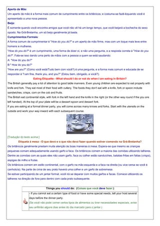 Aperto de Mão:
Um aperto de mão é a forma mais comum de cumprimento entre os britânicos; e costuma-se fazê-loquando você é
apresentado a uma nova pessoa.
Beijo:
É somente quando você encontra amigos que você não vê há um longo tempo, que você beijará a bochecha do sexo
oposto. Na Grã-Bretanha, um só beijo geralmente já basta.
Cumprimentos Formais:
A forma comum de cumprimentar é "How do you do?" e um aperto de mão firme, mas com um toque mais leve entre
homens e mulheres.
"How do you do?" é um cumprimento, uma forma de dizer oi, e não uma pergunta, e a resposta correta á "How do you
do?". Fala-se isso dando uma perto de mãos com a pessoa a quem se está saudando:
A: "How do you do?"
B:" How do you do?"
"How are you?" (Como você está/Tudo bem com você?) é uma pergunta, e a forma mais comum e educada de se
responder é "I am fine, thank you, and you?" (Estou bem, obrigado, e você?).
Eating Etiquette - What should I do or not do when I am eating in Britain?
The British generally pay a lot of attention to good table manners. Even young children are expected to eat properly with
knife and fork. They eat most of their food with cutlery. The foods they don't eat with a knife, fork or spoon include
sandwiches, crisps, corn on the cob and fruits.
The British eat continental style, with fork in the left hand and the knife in the right (or the other way round if the you are
left handed). At the top of your plate will be a dessert spoon and dessert fork.
If you are eating at a formal dinner party, you will come across many knives and forks. Start with the utensils on the
outside and work your way inward with each subsequent course.

[Tradução do texto acima:]
Etiqueta à mesa - O que devo e o que não devo fazer quando estiver comendo na Grã-Bretanha?
Os britânicos geralmente prestam muita atenção às boas maneiras à mesa. Espera-se que mesmo as crianças
pequenas comam adequadamente usando garfo e faca. Os britânicos comem a maioria das comidas utilizando talheres.
Dentre as comidas com as quais eles não usam garfo, faca ou colher estão sanduíches, batatas-fritas em fatias (crisps),
espigas de milho e frutas.
Os britânicos comem em estilo continental, com o garfo na mão esquerda e a faca na direita (ou vice-versa se você é
canhoto/a). Na parte de cima de seu prato haverá uma colher e um garfo de sobremesa.
Se estiver participando de um jantar formal, você irá se deparar com muitos garfos e facas. Comece utilizando os
talheres na direção de fora para dentro com cada prato subsequente.

Things you should do: (Coisas que você deve fazer:)
- If you cannot eat a certain type of food or have some special needs, tell your host several
days before the dinner party.
(Se você não pode comer certos tipos de alimentos ou tiver necessidades especiais, avise
seu anfitrião alguns dias antes do dia marcado para o jantar.)

 