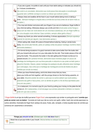 - If you are a guest, it is polite to wait until your host starts eating or indicates you should do
so. It shows consideration.
(Se você é um convidado, demonstra que você possui boa educação e consideração
aguardar até o anfitrião começar a comer ou indicar que você já o pode.)
- Always chew and swallow all the food in your mouth before taking more or taking a
drink. (Sempre mastigue e engula toda a comida da sua boca antes de se servir mais ou
de beber.)
- You may eat chicken and pizza with your fingers if you are at a barbecue, finger buffet or
very informal setting. Otherwise always use a knife and fork.[Você pode comer frango e
pizza com as mãos ser você estiver em um churrasco (barbecue), em um finger buffet ou
em uma situação muito informal. Caso contrário, sempre utilize garfo e faca.]¹
- Always say thank you when served something. It shows appreciation.(Sempre agradeça
quando for servido por alguém. Isso demonstra apreço.)
- When eating rolls, break off a piece of bread before buttering. Eating it whole looks
tacky. (Ao comer pão francês, parta um pedaço antes de passar manteiga. Comê-lo inteiro
demonstra desleixo.)
- On formal dining occasions it is good manners to take some butter from the butter dish
with your bread knife and put it on your side plate (for the roll). Then butter pieces of the roll
using this butter. This prevents the butter in the dish getting full of bread crumbs as it is
passed around. [Em jantares formais, demonstra boas maneiras pegar um pouco de
manteiga da mantegueira com sua faca para pão e colocá-la no seu prato ao lado (para o
pãozinho francês). Depois, passe manteiga nos pedaços de pão utilizando essa manteiga
que você pegou. Isso evita que a manteiga da mantegueira encha de farelos de pão à
medida que circula na mesa.]
- When you have finished eating, and to let others know that you have,
place your knife and fork together, with the prongs (tines) on the fork facing upwards, on
your plate. (Quando acabar de comer e, para que os outros saibam que você acabou,
posicione seu garfo e faca juntos, com os dentes do garfo e o fio da faca apontados para
cima em seu prato.)
- In a restaurant, it is normal to pay for your food by putting your money on the plate the bill
comes on. (Em restaurantes, é normal pagar sua comida colocando o dinheiro no mesmo
prato em que veio a conta.)
¹ Finger Buffet é um tipo de buffet que serve Finger Food, uma expressão cujo similar no português seria “comida que
pode-se comer com os dedos”. Consiste em tudo que não se come com garfo, colher, hashi (da comida japonesa) ou
outros utensílios. Exemplos de finger food: pedaço de pizza, frutas, pão, canapés, e todos aqueles tipos de comida que
comemos em casamentos e aniversário.

Things you should not do: (Coisas que você não deve fazer:)
- Never lick or put your knife in your mouth. (Nunca lamba ou coloque sua faca na
boca.)

 