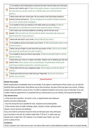 - It is impolite to start eating before everyone has been served unless your host says
that you don't need to wait. (É falta de educação começar a comer antes que todos
na mesa tenha se servido, exceto se o anfitrião disser que você não precisa
esperar.)
- Never chew with your mouth open. No one wants to see food being chewed or
hearing it being chomped on. (Nunca mastigue de boca aberta. Ninguém gosta de
ver ou ouvir comida sendo mastigada.)
- It is impolite to have your elbows on the table while you are eating. (É falta de
educação pôr os cotovelos em cima da mesa enquanto estiver comendo.)
- Don't reach over someone's plate for something, ask for the item to be
passed. (Não se incline por cima do prato de alguém para pegar algo, peça para
que lhe alcancem o que você quer.)
- Never talk with food in your mouth. (Nunca fale de boca cheia.)
- It is impolite to put too much food in your mouth. (É falta de educação colocar muita
comida na boca.)
- Never use your fingers to push food onto your spoon or fork. (Nunca use os dedos
para empurrar comida pra sua colher ou garfo.)
- It is impolite to slurp your food or eat noisily. (É falta de educação beber ou comer
fazendo barulho.)
- Never blow your nose on a napkin (serviette). Napkins are for dabbing your lips and
only for that. (Nunca assoe o nariz no guardanapo. Os gardanapos servem para
você limpar os lábios suavemente, e somente para isso.)
- Never take food from your neighbours plate. (Nunca pegue comida do prato do
vizinho.)
- Never pick food out of your teeth with your fingernails. (Nunca tire comida dos
dentes com as unhas.)
Social Customs
British Punctuality:
British people place considerable value on punctuality. If you agree to meet friends at three o'clock, you can bet that
they'll be there just after three. Since Britons are so time conscious, the pace of life may seem very rushed. In Britain,
people make great effort to arrive on time. It is often considered impolite to arrive even a few minutes late. If you are
unable to keep an appointment, it is expected that you call the person you are meeting. Some general tips follow:
You should arrive:
- At the exact time specified – for dinner, lunch, or appointments with professors,
doctors and other professionals.
- Any time during the hours specified for teas, receptions and cocktail parties.
- A few minutes early: for public meetings, plays, concerts, movies, sporting events,
classes, church services and weddings.
If you are invited to someone's house for dinner at half past seven, they will expect
you to be there on the dot. An invitation might state "7.30 for 8", in which case you
should arrive no later than 7.50. However, if an invitation says "sharp", you must
arrive in plenty of time.
Invitations:
“Drop in anytime” and “come see me soon” are idioms often used in social settings but seldom meant to be taken literally.

 