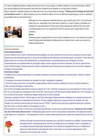 It is wise to telephone before visiting someone at home. If you receive a written invitation to an event that says “RSVP”,
you should respond to let the person who sent the invitation know whether or not you plan to attend.
Never accept an invitation unless you really plan to go. You may refuse by saying, “Thank you for inviting me, but I will
not be able to come.” If, after accepting, you are unable to attend, be sure to tell those expecting you as far in advance
as possible that you will not be there.
Although it is not necessarily expected that you give a gift to your host, it is considered
polite to do so, especially if you have been invited for a meal. Flowers, chocolate or a
small gift are all appropriate. A thank-you note or telephone call after the visit is also
considered polite and is an appropriate means to express your appreciation for the
invitation.
Dress:
Everyday dress is appropriate for most visits to peoples' homes. You may want to dress
more formally when attending a holiday dinner or cultural event, such as a concert or
theatre performance.
[Tradução do texto acima:]
Costumes Sociais
Pontualidade Britânica:
O povo britânico dá um valor considerável à pontualidade. Se você combinar de encontrar os amigos às 3 horas, pode
apostar que eles estarão lá bem às 3. Visto que os britânicos são bastante conscientes quanto a horários, o ritmo da vida
pode parecer bem corrido. Na Grã-Bretanha, as pessoas fazem um grande esforço para chegaram na hora.
Frequentemente se considera falta de educação chegar mesmo alguns minutinhos atrasado. Se não for possível que
você mantenha algum compromisso já marcado, é esperado que você ligue para a pessoa que iria encontrar. Seguemse algumas dicas gerais:
Você deve chegar:
- Exatamente no tempo especificado: em jantares, almoços ou horários marcados com professores, médicos e outros
profissionais.
- A qualquer hora dentro do tempo de duração em chás, recepções e coquetéis.
- Poucos minutos mais cedo: em reuniões, peças teatrais, shows musicais, sessões de cinema, eventos esportivos,
aulas, serviços da igreja e casamentos.
Se você foi convidado para jantar na casa de alguém às 7:30, o anfitrião irá esperar que você esteja lá à 7:30 em ponto.
Em um convite pode ser estipulado "entre 7:30 e 8h", caso no qual você não deverá chegar depois das 7:50. Contudo, se
no convite diz "em ponto", Você deve chegar exatamente na hora marcada.
"Apareça a qualquer hora" e "Venha logo me ver" são expressões frequentemente utilizadas em contextos sociais mas
que raramente devem ser levadas ao pé da letra. É mais inteligente ligar para a pessoa antes de visitá-la. Se você
receber um convite por escrito para um evento que diz “RSVP”, significa que você deve responder para que a pessoa
que lhe enviou o convite saiba se você planeja ou não ir.
Nunca aceite um convite a menos que você realmente planeje ir. Você pode recusá-lo dizendo “Thank you for inviting
me, but I will not be able to come.” (Obrigado(a) pelo convite, mas eu não poderei comparecer). Se depois de aceitar
surgir algo que o impeça de ir, não esqueça de avisar o quanto antes possível quem estiver lhe esperando que você não
irá.
Embora não seja necessariamente esperado que você dê um presente ao anfitrião, representa boa
educação fazê-lo, especialmente se você foi convidado para uma refeição. Flores, chocolates ou
um pequeno presente são todos apropriados. Uma recado de agradecimento ou um telefonema
depois da visita também é considerado de boa educação e é a maneira adequada de você
expressar o seu apreço pelo convite.

 