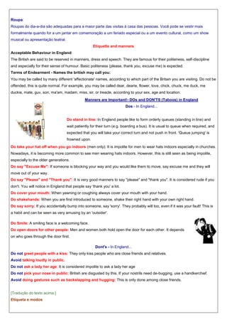 Roupa:
Roupas do dia-a-dia são adequadas para a maior parte das visitas à casa das pessoas. Você pode se vestir mais
formalmente quando for a um jantar em comemoração a um feriado especial ou a um evento cultural, como um show
musical ou apresentação teatral.
Etiquette and manners
Acceptable Behaviour in England:
The British are said to be reserved in manners, dress and speech. They are famous for their politeness, self-discipline
and especially for their sense of humour. Basic politeness (please, thank you, excuse me) is expected.
Terms of Endearment - Names the british may call you:
You may be called by many different 'affectionate' names, according to which part of the Britain you are visiting. Do not be
offended, this is quite normal. For example, you may be called dear, dearie, flower, love, chick, chuck, me duck, me
duckie, mate, guv, son, ma'am, madam, miss, sir, or treacle, according to your sex, age and location.
Manners are Important!- DOs and DON'TS (Taboos) in England
Dos - In England...

Do stand in line: In England people like to form orderly queues (standing in line) and
wait patiently for their turn (e.g. boarding a bus). It is usual to queue when required, and
expected that you will take your correct turn and not push in front. 'Queue jumping' is
frowned upon.
Do take your hat off when you go indoors (men only): It is impolite for men to wear hats indoors especially in churches.
Nowadays, it is becoming more common to see men wearing hats indoors. However, this is still seen as being impolite,
especially to the older generations.
Do say "Excuse Me": If someone is blocking your way and you would like them to move, say excuse me and they will
move out of your way.
Do say "Please" and "Thank you": It is very good manners to say "please" and "thank you". It is considered rude if you
don't. You will notice in England that people say 'thank you' a lot.
Do cover your mouth: When yawning or coughing always cover your mouth with your hand.
Do shakehands: When you are first introduced to someone, shake their right hand with your own right hand.
Do say sorry: If you accidentally bump into someone, say 'sorry'. They probably will too, even if it was your fault! This is
a habit and can be seen as very amusing by an 'outsider'.
Do Smile: A smiling face is a welcoming face.
Do open doors for other people: Men and women both hold open the door for each other. It depends
on who goes through the door first.
Dont's - In England...
Do not greet people with a kiss: They only kiss people who are close friends and relatives.
Avoid talking loudly in public.
Do not ask a lady her age: It is considered impolite to ask a lady her age
Do not pick your nose in public: British are disgusted by this. If your nostrils need de-bugging, use a handkerchief.
Avoid doing gestures such as backslapping and hugging: This is only done among close friends.

[Tradução do texto acima:]
Etiqueta e modos

 