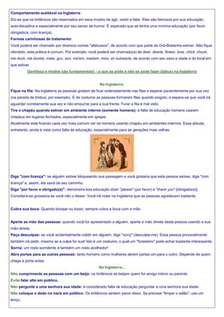 Comportamento aceitável na Inglaterra:
Diz-se que os britânicos são reservados em seus modos de agir, vestir e falar. Eles são famosos por sua educação,
auto-disciplina e especialmente por seu senso de humor. É esperado que se tenha uma mínima educação (por favor,
obrigado/a, com licença).
Formas carinhosas de tratamento:
Você poderá ser chamado por diversos nomes "afetuosos", de acordo com que parte da Grã-Bretanha estiver. Não fique
ofendido, esta prática é comum. Por exemplo: você poderá ser chamado(a) de dear, dearie, flower, love, chick, chuck,
me duck, me duckie, mate, guv, son, ma'am, madam, miss, sir outreacle, de acordo com seu sexo e idade e do local em
que estiver.
Gentileza e modos são fundamentais! - o que se pode e não se pode fazer (tabus) na Inglaterra

Na Inglaterra:
Fique na fila: Na Inglaterra as pessoas gostam de ficar ordenadamente nas filas e esperar pacientemente por sua vez
(na parada de ônibus, por exemplo). É de costume as pessoas formarem filas quando exigido, e espera-se que você irá
aguardar corretamente sua vez e não empurrar para a sua frente. Furar a fila é mal visto.
Tire o chapéu quando estiver em ambiente interno (somente homens): é falta de educação homens usarem
chapéus em lugares fechados, especialmente em igrejas.
Atualmente está ficando cada vez mais comum ver os homens usando chapéu em ambientes internos. Essa atitude,
entretanto, ainda é vista como falta de educação, especialmente para as gerações mais velhas.

Diga "com licença": se alguém estiver bloqueando sua passagem e você gostaria que esta pessoa saísse, diga "com
licença" e, assim, ela sairá de seu caminho.
Diga "por favor e obrigado(a)": demonstra boa educação dizer "please" (por favor) e "thank you" [obrigado(a)].
Considera-se grosseria se você não o disser. Você irá notar na Inglaterra que as pessoas agradecem bastante.

Cubra sua boca: Quando bocejar ou tossir, sempre cubra a boca com a mão.

Aperte as mão das pessoas: quando você for apresentado a alguém, aperte a mão direita desta pessoa usando a sua
mão direita.
Peça desculpas: se você acidentalmente colidir em alguém, diga "sorry" (desculpe-me). Essa pessoa provavelmente
também irá pedir, mesmo se a culpa for sua! Isto é um costume, o qual um "forasteiro" pode achar bastante interessante.
Sorria: um rosto sorridente é também um rosto acolhedor!
Abra portas para as outras pessoas: tanto homens como mulheres abrem portas um para o outro. Depende de quem
chega à porta antes.
Na Inglaterra...
Não cumprimente as pessoas com um beijo: os britânicos só beijam quem for amigo íntimo ou parente.
Evite falar alto em público.
Não pergunte a uma senhora sua idade: é considerado falta de educação perguntar a uma senhora sua idade.
Não coloque o dedo no nariz em público: Os britânicos sentem pavor disso. Se precisar "limpar o salão", use um
lenço.

 