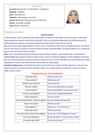 Vocabulary:
go in for (phrasal verb) - be interested in, participate in
greeting - salutation
peck - quick light kiss
awkward - embarrasing, incovenient
pucker up (phrasal verb)- get your lips ready to kiss
handy - accessible, available
buss (slang) - a friend kiss

[Tradução do texto acima:]
Quantos beijos?
Lembre-se disto: você se prepararou para cumprimentar um amigo com dois beijos, em estilo europeu, e este amigo
estava esperando somente um leve beijo na bochecha. Esta é uma questão embaraçosa, que constantemente cria
problemas para os viajantes: você deve se preparar para beijar quantas vezes? Eis um guia útil:
Um: dar um único beijo é algo aceitável nos EUA, mas é um fenômenos mais comum em cidades grandes. As mulheres
dão um breve abraço, enquanto os homens apertam as mãos. No Oriente Médio, um beijo nos lábios é um cumprimento
comum, mas não entre homens e mulheres.
Dois: dobre a quantidade de beijos na Espanha, Áustria, Suécia, Hungria e, mais recentemente, na Grã-Bretanha.
Três ou mais: beijos triplos funcionam no Egito, Rússia, Suíça e na Holanda. Negócios a tratar na Bélgica? Três beijos
são um sinal de respeito para aquelas pessoas que são pelo menos 10 anos mais velhas que você. Mantenha seu lábios
hidratados na França, onde muitas pessoas ainda insistem em quatro beijos.
Guarde os beijos para si: os alemães raramente cumprimentam com um beijo. No Chile, opte por um "abrazo" (uma
mistura de aperto de mão com abraço). Esqueça o beijo e, em vez dele, faça uma reverência ou aperte as mãos no
Japão, China e Coréia.
Perguntas Pessoais - Personal Questions
Você é de onde?

Where are you from?

O que você faz?

What do you do?

Quantos anos você tem?

How old are you?

Você tem irmãos?
Você tem filhos?
Você tem namorado(a)?
Você é casado(a)?

Do you have any brothers or sisters?
Do you have children? / Do you have kids?
Do you have a boyfriend/girlfriend?
Are you married?

Você é comprometido? / Você tem alguém? Are you involved (with anyone)?
Qual é o seu signo?

What's your sign?

Você gosta de...?

Do you like...? / Do you enjoy...?

Onde você mora?

Where do you live?

Por acaso você mora em (Porto Alegre)?

Do you live in (Porto Alegre), by chance?

Você mora sozinho(a)?

Do you live alone? / Do you live by yourself?

Com quem você mora?

Who do you live with?

 