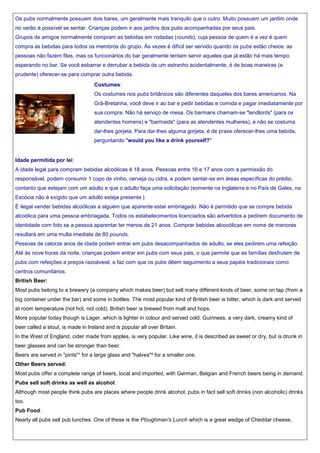 Os pubs normalmente possuem dois bares, um geralmente mais tranquilo que o outro. Muito possuem um jardim onde
no verão é possível se sentar. Crianças podem ir aos jardins dos pubs acompanhadas por seus pais.
Grupos de amigos normalmente compram as bebidas em rodadas (rounds), cuja pessoa de quem é a vez é quem
compra as bebidas para todos os membros do grupo. Às vezes é difícil ser servido quando os pubs estão cheios: as
pessoas não fazem filas, mas os funcionários do bar geralmente tentam servir aqueles que já estão há mais tempo
esperando no bar. Se você esbarrar e derrubar a bebida de um estranho acidentalmente, é de boas maneiras (e
prudente) oferecer-se para comprar outra bebida.
Costumes:
Os costumes nos pubs britânicos são diferentes daqueles dos bares americanos. Na
Grã-Bretanha, você deve ir ao bar e pedir bebidas e comida e pagar imediatamente por
sua compra. Não há serviço de mesa. Os barmans chamam-se "landlords" (para os
atendentes homens) e "barmaids" (para as atendentes mulheres), e não se costuma
dar-lhes gorjeta. Para dar-lhes alguma gorjeta, é de praxe oferecer-lhes uma bebida,
perguntando "would you like a drink yourself?"

Idade permitida por lei:
A idade legal para compram bebidas alcoólicas é 18 anos. Pessoas entre 16 e 17 anos com a permissão do
responsável, podem consumir 1 copo de vinho, cerveja ou cidra, e podem sentar-se em áreas específicas do prédio,
contanto que estejam com um adulto e que o adulto faça uma solicitação (somente na Inglaterra e no País de Gales, na
Escócia não é exigido que um adulto esteja presente.)
É ilegal vender bebidas alcoólicas a alguém que aparente estar embriagado. Não é permitido que se compre bebida
alcoólica para uma pessoa embriagada. Todos os estabelecimentos licenciados são advertidos a pedirem documento de
identidade com foto se a pessoa aparentar ter menos de 21 anos. Comprar bebidas alcocólicas em nome de menores
resultará em uma multa imediata de 80 pounds.
Pessoas de catorze anos de idade podem entrar em pubs desacompanhados de adulto, se eles pedirem uma refeição.
Até às nove horas da noite, crianças podem entrar em pubs com seus pais, o que permite que as famílias desfrutem de
pubs com refeições a preços razoáveisl, e faz com que os pubs dêem seguimento a seus papéis tradicionais como
centros comunitários.
British Beer:
Most pubs belong to a brewery (a company which makes beer) but sell many different kinds of beer, some on tap (from a
big container under the bar) and some in bottles. The most popular kind of British beer is bitter, which is dark and served
at room temperature (not hot, not cold). British beer is brewed from malt and hops.
More popular today though is Lager, which is lighter in colour and served cold. Guinness, a very dark, creamy kind of
beer called a stout, is made in Ireland and is popular all over Britain.
In the West of England, cider made from apples, is very popular. Like wine, it is described as sweet or dry, but is drunk in
beer glasses and can be stronger than beer.
Beers are served in "pints"¹ for a large glass and "halves"² for a smaller one.
Other Beers served:
Most pubs offer a complete range of beers, local and imported, with German, Belgian and French beers being in demand.
Pubs sell soft drinks as well as alcohol:
Although most people think pubs are places where people drink alcohol, pubs in fact sell soft drinks (non alcoholic) drinks
too.
Pub Food:
Nearly all pubs sell pub lunches. One of these is the Ploughman's Lunch which is a great wedge of Cheddar cheese,

 