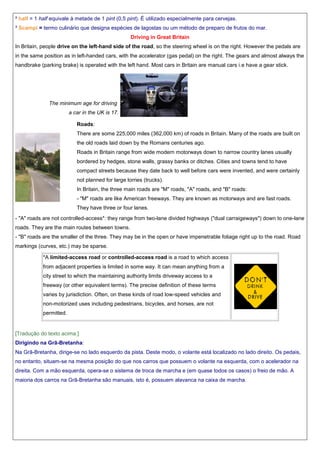 ² half = 1 half equivale à metade de 1 pint (0,5 pint). É utilizado especialmente para cervejas.
³ Scampi = termo culinário que designa espécies de lagostas ou um método de preparo de frutos do mar.
Driving in Great Britain
In Britain, people drive on the left-hand side of the road, so the steering wheel is on the right. However the pedals are
in the same position as in left-handed cars, with the accelerator (gas pedal) on the right. The gears and almost always the
handbrake (parking brake) is operated with the left hand. Most cars in Britain are manual cars i.e have a gear stick.

The minimum age for driving
a car in the UK is 17.
Roads:
There are some 225,000 miles (362,000 km) of roads in Britain. Many of the roads are built on
the old roads laid down by the Romans centuries ago.
Roads in Britain range from wide modern motorways down to narrow country lanes usually
bordered by hedges, stone walls, grassy banks or ditches. Cities and towns tend to have
compact streets because they date back to well before cars were invented, and were certainly
not planned for large lorries (trucks).
In Britain, the three main roads are "M" roads, "A" roads, and "B" roads:
- "M" roads are like American freeways. They are known as motorways and are fast roads.
They have three or four lanes.
- "A" roads are not controlled-access*: they range from two-lane divided highways ("dual carraigeways") down to one-lane
roads. They are the main routes between towns.
- "B" roads are the smaller of the three. They may be in the open or have impenetrable foliage right up to the road. Road
markings (curves, etc.) may be sparse.
*A limited-access road or controlled-access road is a road to which access
from adjacent properties is limited in some way. It can mean anything from a
city street to which the maintaining authority limits driveway access to a
freeway (or other equivalent terms). The precise definition of these terms
varies by jurisdiction. Often, on these kinds of road low-speed vehicles and
non-motorized uses including pedestrians, bicycles, and horses, are not
permitted.

[Tradução do texto acima:]
Dirigindo na Grã-Bretanha:
Na Grã-Bretanha, dirige-se no lado esquerdo da pista. Deste modo, o volante está localizado no lado direito. Os pedais,
no entanto, situam-se na mesma posição do que nos carros que possuem o volante na esquerda, com o acelerador na
direita. Com a mão esquerda, opera-se o sistema de troca de marcha e (em quase todos os casos) o freio de mão. A
maioria dos carros na Grã-Bretanha são manuais, isto é, possuem alavanca na caixa de marcha.

 