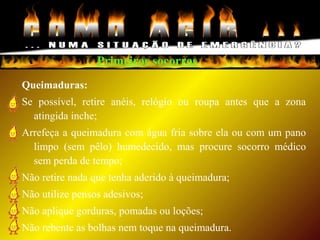 Primeiros socorros
Queimaduras:
Se possível, retire anéis, relógio ou roupa antes que a zona
atingida inche;
Arrefeça a queimadura com água fria sobre ela ou com um pano
limpo (sem pêlo) humedecido, mas procure socorro médico
sem perda de tempo;
Não retire nada que tenha aderido à queimadura;
Não utilize pensos adesivos;
Não aplique gorduras, pomadas ou loções;
Não rebente as bolhas nem toque na queimadura.
 