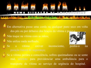 Primeiros socorros
Em alternativa passe uma corda ou qualquer pano seco em volta
dos pés ou por debaixo dos braços da vítima e puxe-a.
Não toque na vítima com as mãos;
Não utilize nada molhado;
Se a vítima estiver inconsciente, ponha-a na
posição lateral de segurança;
Se a vítima perdeu a consciência, sofreu queimaduras ou se sente
mal, telefone para providenciar uma ambulância para o
transporte da vítima ao serviço de urgência do hospital.
 