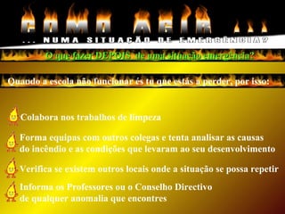 Quando a escola não funcionar és tu que estás a perder, por isso:
Colabora nos trabalhos de limpeza
O que fazer DEPOIS de uma situação emergência?O que fazer DEPOIS de uma situação emergência?
Informa os Professores ou o Conselho Directivo
de qualquer anomalia que encontres
Forma equipas com outros colegas e tenta analisar as causas
do incêndio e as condições que levaram ao seu desenvolvimento
Verifica se existem outros locais onde a situação se possa repetir
 