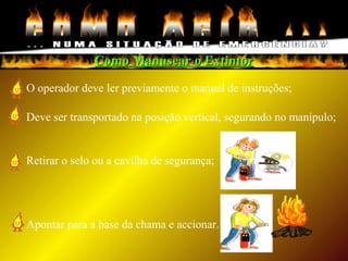 Como Manusear o ExtintorComo Manusear o Extintor
O operador deve ler previamente o manual de instruções;
Deve ser transportado na posição vertical, segurando no manípulo;
Retirar o selo ou a cavilha de segurança;
Apontar para a base da chama e accionar.
 