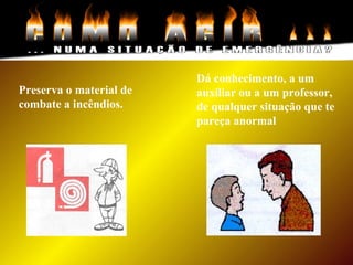 Preserva o material de
combate a incêndios.
Dá conhecimento, a um
auxiliar ou a um professor,
de qualquer situação que te
pareça anormal
 