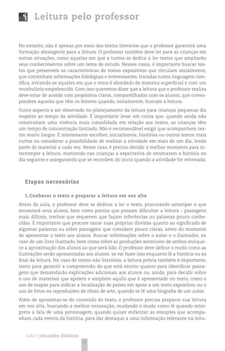 Leitura pelo professor


No entanto, não é apenas por meio dos textos literários que o professor garantirá uma
formação abrangente para a leitura. O professor também deve ler para as crianças em
outras situações, como aquelas em que a turma se dedica a ler textos que ampliarão
seus conhecimentos sobre um tema de estudo. Nesses casos, é importante buscar tex-
tos que preservem as características de textos expositivos que circulam socialmente,
que contenham informações fidedignas e interessantes, tratadas numa linguagem cien-
tífica, evitando-se aqueles em que o tema é abordado de maneira superficial e com um
vocabulário empobrecido. Com isso queremos dizer que a leitura que o professor realiza
deve estar de acordo com propósitos claros, compartilhados com os alunos, que corres-
pondem aqueles que têm os leitores quando, socialmente, buscam a leitura.
Outro aspecto a ser observado no planejamento da leitura para crianças pequenas diz
respeito ao tempo da atividade. É importante levar em conta que, quando ainda não
construíram uma vivência mais consolidada em relação aos textos, as crianças têm
um tempo de concentração limitado. Não é recomendável exigir que acompanhem tex-
tos muito longos. É interessante escolher, inicialmente, histórias ou outros textos mais
curtos ou considerar a possibilidade de realizar a atividade em mais de um dia, lendo
parte do material a cada vez. Nesse caso, é preciso decidir o melhor momento para in-
terromper a leitura, mantendo nas crianças a expectativa de retomarem a história no
dia seguinte e assegurando que se recordem do início quando a atividade for retomada.




  Etapas necessárias

  1.Conhecer o texto e preparar a leitura em voz alta
Antes da aula, o professor deve se dedicar a ler o texto, procurando antecipar o que
encantará seus alunos, bem como pontos que possam dificultar a leitura – passagens
mais difíceis, trechos que requerem que façam inferências ou palavras pouco conhe-
cidas. É importante que procure sanar suas próprias dúvidas quanto ao significado de
algumas palavras ou sobre passagens que considere pouco claras, antes do momento
de apresentar o texto aos alunos. Buscar informações sobre o autor e o ilustrador, no
caso de um livro ilustrado, bem como sobre as produções anteriores de ambos enrique-
ce a aproximação dos alunos ao que será lido. O professor deve definir o modo como as
ilustrações serão apresentadas aos alunos: se vai fazer isso enquanto lê a história ou ao
final da leitura. No caso de textos não literários, a leitura prévia também é importante,
tanto para garantir a compreensão do que está escrito quanto para identificar passa-
gens que demandarão explicações adicionais aos alunos ou, ainda, para decidir sobre
o uso de materiais que apoiem e ampliem aquilo que é apresentado no texto, como o
uso de mapas para indicar a localização de países em apoio a um texto expositivo, ou o
uso de fotos ou reproduções de obras de arte, quando se lê uma biografia de um autor.
Além de aproximar-se do conteúdo do texto, o professor precisa preparar sua leitura
em voz alta, buscando a melhor entonação, mudando o modo como lê quando inter-
preta a fala de uma personagem, quando quiser enfatizar as emoções que acompa-
nham cada evento da história, para dar destaque a uma informação relevante na leitu-


   ciclo 1 | situações didáticas
                                   10
 