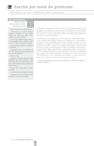 Escrita por meio do professor
   produção            de um texto informativo sobre o Lobo - guará



i n t e rv e n çõ e s
          para que os alunos        comentário
aprendam sobre as etapas de
       planejamento e revisão
                                         1 18
                                     página
                                                        Terminada a primeira versão do texto, uma criança propõe uma
   Professora relê o texto todo em voz alta.
                                                        alteração na ordem em que aparece determinada informação.
   O lobo-guará é um animal selvagem,                   Retoma a primeira escrita para propor a mudança que considera
carnívoro e mamífero. Ele é um caçador                  que tornará o texto mais bem escrito. Assume uma postura de
solitário. Ele come aves, répteis, frutas,              revisora do texto produzido.
roedores e muita fruta do lobo.
                                                        A professora abre espaço para essa reflexão. Independentemen-
   Ele é o maior canídeo brasileiro e tem a
                                                        te da decisão dos alunos, quando as crianças são convidadas a
cor avermelhada, pernas compridas e mede
                                                        revisar um texto, precisam reler o que foi escrito, pensar se a co-
de 1,70 m a 1,90 m e pesa de 20 a 23 quilos.
                                                        locação da colega é pertinente ou não, decidir por uma ou outra
   Ele vive no Brasil, na Bolívia, na Argentina         forma de escrever o texto. Em todas essas ações, ocupam-se de
e no Paraguai.                                          revisar seu texto, distanciando-se dele, na medida do possível, e
   A loba tem de três a cinco filhotes. Ela             ocupando por alguns momentos a posição do leitor, mesmo que,
troca seus filhotes de toca a cada três dias            no final, decidam mantê-lo como estava. É interessante observar
por causa dos predadores.                               que, apesar do questionamento ter partido de uma das alunas,
                                                        foi a professora, com a pergunta que lançou à classe, que favo-
   Ele caça à noite.
                                                        receu que o grupo se colocasse no lugar de revisor 57.
   Professora – Ele caça à noite foi a última
informação que vocês lembraram. Vocês                   57
                                                           Ver outras intervenções desse tipo no exemplo 2, comentários 7 e 8; exemplo 3, comentário 5;
acham que ela está no lugar certo ou tem                exemplo 4, comentário 1.
que mudar? A Renata acha que neste lugar
está sem ritmo.
   Renata – Está no lugar errado... é depois
de comida.
   O restante da classe não aceita a mudança.
  A professora encerra a atividade e pede
que todos copiem o que produziram.




   ciclo 1 | situações didáticas
                                                  100
 