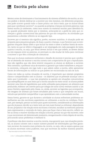 Escrita pelo aluno


Mesmo antes de dominarem o funcionamento do sistema alfabético de escrita, os alu-
nos podem e devem dedicar-se a escrever por eles mesmos, em diferentes propostas.
Isso pode ocorrer quando toda a classe produz um único texto, que os alunos ditam
para que o professor escreva58; ou quando as próprias crianças escrevem palavras cuja
forma escrita já conhecem, como seus nomes no material escolar para identificá-lo;
ou quando produzem textos por si mesmos, arriscando-se a grafá-los sem que co-
nheçam a grafia convencional das palavras de que são compostos. As atividades que
passaremos a abordar referem-se ao segundo tipo.
Escrever por si mesmos não significa, porém, escrever sozinhos. A situação pode ser
proposta para pequenos grupos, de duas a quatro crianças, o que favorece que os inte-
grantes troquem ideias sobre o que incluir no texto e sobre a melhor forma de escre-
ver, tanto no que se refere à linguagem a ser empregada em cada passagem do texto,
quanto à escrita, ou seja, que letras devem incluir e em que ordem, se devem deixar
ou não espaços entre as palavras, se precisam ou não mudar de linha para continuar
a escrever o que têm a intenção de comunicar.
Para que os alunos realmente enfrentem o desafio de escrever é preciso que o profes-
sor se abstenha de mostrar a escrita correta com a expectativa de que a reproduzam.
Isso não significa que não deva intervir enquanto os alunos se dedicam a escrever.
Pelo contrário, o professor atua de maneira a garantir que todos trabalhem e, enquan-
to escrevem, coloquem em jogo tudo o que sabem sobre a escrita, além apresentar
fontes de informações ou indicar as que podem ser encontradas na sala de aula.
Como em todas as outras situações de escrita, é importante que existam propósitos
claros e compartilhados com os alunos – os objetivos que se pretende alcançar com o
texto que é produzido – e que tais propósitos se apoiem em situações comunicativas
que exemplifiquem os usos reais que a escrita assume no meio social: os alunos podem
escrever uma lista de ingredientes que serão utilizados para preparar um alimento que
produzirão, elaborar um convite para que colegas de outra turma venham assistir a um
sarau literário organizado pela classe, ou, ainda, escrever as legendas que acompanha-
rão imagens de animais que foram estudados pela turma e que comporão um mural,
veículo que permitirá compartilhar o que aprenderam com a comunidade escolar.
Dessa forma, garante-se que durante a atividade os alunos enfrentem problemas se-
melhantes aos dos escritores experientes ao utilizarem a escrita no cotidiano. Preci-
sam, por exemplo, pensar no leitor para quem escrevem, considerando as informações
que ele já possui; decidir se o texto terá um tom mais formal ou informal, dependendo
do seu propósito e da relação entre escritores e leitores; escolher as melhores palavras
para expressarem o conteúdo do texto, para que fique claro e bem escrito; refletir so-
bre as letras e resolver dúvidas em relação à escrita; pensar no que vão escrever; reler
o que escreveram até determinado momento, reorganizando o texto depois de escrito,
procurando sanar problemas e melhorá-lo.
O professor não deve mostrar a escrita correta, mas garantir que, nas situações previs-
tas, os alunos contem com o maior número possível de informações que lhes garan-
tam escrever da maneira mais próxima da correta, ou seja, não se espera apenas que
os alunos escrevam como puderem, mas que escrevam da melhor maneira possível.
58
     Veja nesta edição Escrita por Meio do Professor


       ciclo 1 | situações didáticas
                                                       102
 