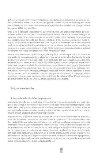 Sabe-se que não escreverão corretamente, pois ainda não dominam o sistema de es-
crita alfabético. No entanto, se procura garantir que os alunos se interroguem sobre
como devem escrever e, ao mesmo tempo, disponham de materiais que lhes permitam
pesquisar sobre tais questões.
Para isso, é condição indispensável que contem com um grande repertório de infor-
mações sobre a escrita. Na classe deve haver diversos materiais com escritas que as
crianças conhecem e sabem o que está escrito nelas, como cartazes com os nomes
dos colegas, uma parlenda que foi aprendida, os livros lidos recentemente, cujos tí-
tulos são facilmente identificados em suas capas. Para que esses materiais cumpram
realmente a função de informar sobre a escrita, os alunos precisam saber que função
cumprem e o que está escrito neles. Não basta estarem expostos na classe, é preciso
que sejam utilizados com frequência com propósitos claros.
Contar com tais fontes de informação não significa também que todos os alunos as
utilizarão da mesma forma. Para algumas crianças, os textos afixados na sala de aula
permitem que observem a variedade e a quantidade das marcas gráficas usadas para
escrever. Muitas vezes, e com a ajuda do professor, essa informação permite que aban-
donem os risquinhos e bolinhas que costumavam utilizar em suas produções escritas
iniciais e passem a conhecer e usar letras, mesmo que não o façam de maneira con-
vencional. Para outras crianças, interessa pesquisar o valor sonoro associado a essas
letras. Nesses casos, os cartazes com escritas que se encontram na classe permitem
que observem que, para escrever as letras iniciais da palavra LARANJA, por exemplo,
podem buscar o nome de LAURA, umas das meninas da turma.




  Etapas necessárias



  1.Antes da aula: decisões do professor
A primeira decisão que o professor precisa tomar é a escolha do texto que será pro-
posto aos alunos. É interessante que eles contem com o máximo de informações sobre
esse texto, para que, no momento da atividade, possam se dedicar a refletir sobre as
questões relacionadas ao sistema de escrita: quantas e quais letras utilizar, em que
ordem devem aparecer, onde incluir espaços etc.
Nesse sentido, atividades como as escritas de textos que os alunos têm de memória,
mas não decoraram a forma escrita, são bastante oportunas. O domínio do texto – sa-
ber exatamente que palavras o compõem – permite que os alunos, ao recuperá-lo pela
memória, reflitam mais detidamente sobre o uso das letras. Outras atividades bastan-
te interessantes são as escritas de listas, uma vez que a simplicidade da organização
desse tipo de texto permite que as crianças decidam rapidamente o que será incluído
em cada item para, então, dedicarem-se à escrita propriamente. Outros textos curtos,
tais como os títulos ou as legendas que acompanham fotos também são apropriados,
uma vez que é possível combinar previamente o que será escrito, guardar na memória
esses enunciados curtos e, em seguida, grafá-los.



                                                     103
 