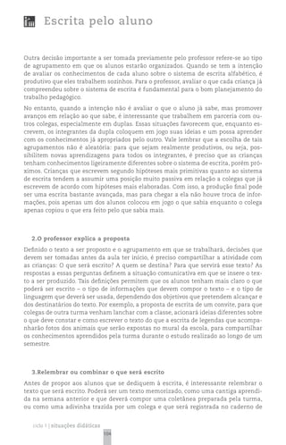 Escrita pelo aluno


Outra decisão importante a ser tomada previamente pelo professor refere-se ao tipo
de agrupamento em que os alunos estarão organizados. Quando se tem a intenção
de avaliar os conhecimentos de cada aluno sobre o sistema de escrita alfabético, é
produtivo que eles trabalhem sozinhos. Para o professor, avaliar o que cada criança já
compreendeu sobre o sistema de escrita é fundamental para o bom planejamento do
trabalho pedagógico.
No entanto, quando a intenção não é avaliar o que o aluno já sabe, mas promover
avanços em relação ao que sabe, é interessante que trabalhem em parceria com ou-
tros colegas, especialmente em duplas. Essas situações favorecem que, enquanto es-
crevem, os integrantes da dupla coloquem em jogo suas ideias e um possa aprender
com os conhecimentos já apropriados pelo outro. Vale lembrar que a escolha de tais
agrupamentos não é aleatória: para que sejam realmente produtivos, ou seja, pos-
sibilitem novas aprendizagens para todos os integrantes, é preciso que as crianças
tenham conhecimentos ligeiramente diferentes sobre o sistema de escrita, porém pró-
ximos. Crianças que escrevem segundo hipóteses mais primitivas quanto ao sistema
de escrita tendem a assumir uma posição muito passiva em relação a colegas que já
escrevem de acordo com hipóteses mais elaboradas. Com isso, a produção final pode
ser uma escrita bastante avançada, mas para chegar a ela não houve troca de infor-
mações, pois apenas um dos alunos colocou em jogo o que sabia enquanto o colega
apenas copiou o que era feito pelo que sabia mais.




  2.O professor explica a proposta
Definido o texto a ser proposto e o agrupamento em que se trabalhará, decisões que
devem ser tomadas antes da aula ter início, é preciso compartilhar a atividade com
as crianças: O que será escrito? A quem se destina? Para que servirá esse texto? As
respostas a essas perguntas definem a situação comunicativa em que se insere o tex-
to a ser produzido. Tais definições permitem que os alunos tenham mais claro o que
poderá ser escrito – o tipo de informações que devem compor o texto – e o tipo de
linguagem que deverá ser usada, dependendo dos objetivos que pretendem alcançar e
dos destinatários do texto. Por exemplo, a proposta de escrita de um convite, para que
colegas de outra turma venham lanchar com a classe, acionará ideias diferentes sobre
o que deve constar e como escrever o texto do que a escrita de legendas que acompa-
nharão fotos dos animais que serão expostas no mural da escola, para compartilhar
os conhecimentos aprendidos pela turma durante o estudo realizado ao longo de um
semestre.




  3.Relembrar ou combinar o que será escrito
Antes de propor aos alunos que se dediquem à escrita, é interessante relembrar o
texto que será escrito. Poderá ser um texto memorizado, como uma cantiga aprendi-
da na semana anterior e que deverá compor uma coletânea preparada pela turma,
ou como uma adivinha trazida por um colega e que será registrada no caderno de


   ciclo 1 | situações didáticas
                                   104
 