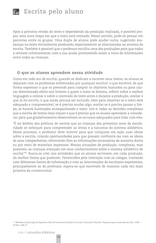 Escrita pelo aluno


Após a primeira versão do texto e dependendo da produção realizada, é possível pro-
por uma nova etapa em que o texto será revisado. Nesse sentido, pode-se pensar em
parcerias entre os grupos. Uma dupla de alunos pode ajudar outra, sugerindo mu-
danças no texto inicialmente produzido, especialmente as relacionadas ao sistema de
escrita. Também é possível que o professor escolha uma das produções para que todos
a revisem coletivamente, com a sua ajuda, promovendo assim a troca de informações
entre todas as crianças.




     O que os alunos aprendem nessa atividade
Como em todo ato de escrita, quando se dedicam a escrever seus textos, os alunos se
deparam com os problemas enfrentados por qualquer escritor: o que escrever, de que
forma expressar o que se pretende para cumprir os objetivos buscados ou para cau-
sar determinado efeito nos leitores a quem o texto se destina, refletir sobre a melhor
linguagem a utilizar e sobre o conteúdo do texto antes e durante a produção, avaliar o
que já foi escrito, o que ainda precisa ser incluído, reler para observar se o texto está
adequado e compreensível, se é preciso mudar algo, avaliar se é preciso passar a lim-
po, se haverá ilustrações acompanhando o texto. Isto é, todas as decisões complexas
que a escrita de textos reais requer e que é preciso que os alunos aprendam a conside-
rar, para que gradativamente desenvolvam os recursos adequados para lidar com eles.
“É no âmbito das práticas de escrita que as crianças dos primeiros anos de escola-
ridade se esforçam para compreender as letras e a natureza do sistema alfabético.
Nesse processo, o professor deve intervir para que coloquem em ação suas ideias
sobre a escrita, criando oportunidades para que possam confrontá-las com as ideias
de seus companheiros, oferecendo-lhes as informações necessárias de maneira direta
ou por meio de materiais impressos. Nessas situações de produção, complexas, mas
possíveis, as crianças avançam em seus conhecimentos sobre o sistema alfabético de
escrita”59. Busca-se com tais atividades que os alunos escrevam, em cada produção,
da melhor forma que puderem. Favorecidos pela interação com os colegas, contando
com diferentes fontes de informação e com as intervenções de escritores experientes,
principalmente as do professor, espera-se que escrevam de maneira cada vez mais
próxima da convencional.




59
  Ministério da Educação de Argentina, Dirección Nacional de Gestión Curricular y Formación Docente, Propuestas para el aula, Buenos Aires - EGB1 –
Lengua - pág. 22


     ciclo 1 | situações didáticas
                                                 106
 