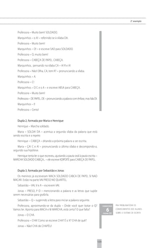 2 o exemplo



    Professora – Muito bem! SOLDADO.
    Marquinhos – o A! – referindo-se à sílaba DA.
    Professora – Muito bem!
    Marquinhos – O! – e escreve SAO para SOLDADO.
    Professora – O, muito bem!
    Professora – CABEÇA DE PAPEL. CABEÇA.
    Marquinhos, pensando na sílaba CA – A! R e A!
    Professora – Não! Olha, CA, tem R? – pronunciando a sílaba.
    Marquinhos – A.
    Professora – C!
    Marquinhos – O C e o A – e escreve ABSA para CABEÇA.
    Professora – Muito bem!
    Professora – DE PAPEL. DE – pronunciando a palavra com ênfase, mas fala DI.
    Marquinhos – I!
    Professora – Certo!


    Dupla 2, formada por Maria e Henrique
    Henrique – Marcha soldado.
   Maria – SOLDA! DA – acentua a segunda sílaba da palavra que está
sendo escrita e a repete.
    Henrique – CABEÇA – ditando a próxima palavra a ser escrita.
   Maria – ÇA! C e A! – pronunciando a última sílaba e decompondo-a,
segundo sua hipótese.
   Henrique tenta ler o que escreveu, ajustando a pauta oral à pauta escrita –
MARCHA SOLDADO CABEÇA... – ele escreve KDIPDITE para CABEÇA DE PAPEL.


    Dupla 3, formada por Sebastião e Jonas
  Os meninos já escreveram MACA SOLDADO CABCA DE PAPEL SI NAO
MACAR. Estão na parte VAI PRESO NO QUARTEL.
    Sebastião – VAI, V e A – escrevem VAI.
    Jonas – PRESO, P O – mencionando a palavra e as letras que supõe
serem necessárias para grafá-la.
    Sebastião – Q – sugerindo a letra para iniciar a palavra seguinte.
   Professora, aproximando-se da dupla – Onde você quer botar o Q?                      comentário   pra problematizar os

Vamos ler. Aponta para MACA e lê MARCHA, está certo? O que falta?                          6 22
                                                                                        página
                                                                                                     conhecimentos dos alunos
                                                                                                     sobre o sistema de escrita
    Jonas – O CHA.
    Professora – CHA! Como se escreve CHA? É o X? CHA de quê?
    Jonas – Não! CHA de CHAPÉU!




                                                                                  109
 