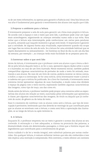 ra de um texto informativo, ou apenas para garantir a fluência oral. Uma boa leitura em
voz alta é fundamental para garantir o envolvimento dos alunos com aquilo que é lido.


  2.Preparar o ambiente para a leitura
É interessante preparar a sala de aula para garantir um clima mais propício à leitura.
De acordo com o espaço e com o texto que será lido, o professor pode criar um lugar
mais aconchegante, organizando as crianças sentadas numa roda a sua volta. Para
evitar que a leitura seja interrompida, pode confeccionar um cartaz para pendurar
na porta, avisando que naquele momento o grupo está lendo. O importante é garantir
que a atividade, de alguma forma seja ritualizada, especialmente quando ela ocupa
um lugar fixo na rotina da sala de aula. Se a leitura for uma atividade habitual que se
repete diariamente ou semanalmente – ler histórias no final do dia ou em um dia fixo
da semana, por exemplo –, as crianças terão mais facilidade de se preparar para ela.


  3.Conversar sobre o que será lido
Antes da leitura, é interessante que o professor conte aos alunos o que o levou a deci-
dir-se pela leitura daquele texto e, se for o caso, apresente alguns dados sobre o autor
e o ilustrador, no caso de um livro ilustrado. Nesse momento inicial, também poderá
compartilhar algumas características do portador de onde o texto foi retirado, mos-
trando-o aos alunos. No caso de um livro de contos, poderia mostrar os vários contos,
o índice, a capa e a contracapa. Se for uma notícia, seria interessante trazer o jornal e
o caderno em que a notícia foi publicada. Se o livro for ilustrado, é interessante nessa
conversa inicial apresentar algumas de suas ilustrações, o modo como elas dividem
o espaço da página com o texto escrito, explorando também algumas características
das imagens, como tipo de traço, uso das cores etc.
Ainda antes da leitura, o professor também pode propor uma conversa sobre as expec-
tativas dos alunos em relação ao texto, suscitadas pelas informações que apresentou
à classe, por algumas características das imagens, do título ou daquilo que já conhe-
cem do autor, do gênero ou do tema do texto.
Esse é o momento de combinar com os alunos como será a leitura, que tipo de inter-
rupção é pertinente, lembrando que elas deverão se restringir às que contribuam para
que os alunos se envolvam com a leitura, e como será feita a apreciação das ilustra-
ções, se ao longo da leitura ou após terminá-la.


  4. A leitura
Enquanto lê, o professor empresta voz ao texto e garante o acesso dos alunos ao seu
conteúdo. A entonação e o tom adequados, a clareza na pronúncia das palavras, a
dramaticidade criada em determinadas passagens, o ritmo que a história requer são
ingredientes que contribuem para o envolvimento do grupo.
Outro cuidado é o de ler a versão integral, sem substituir palavras por outras conhe-
cidas. Em qualquer leitura, é comum enfrentar termos que não são conhecidos e isso
não implica uma restrição à compreensão. Pelo contrário, o texto oferece um contexto




                                                        11
 