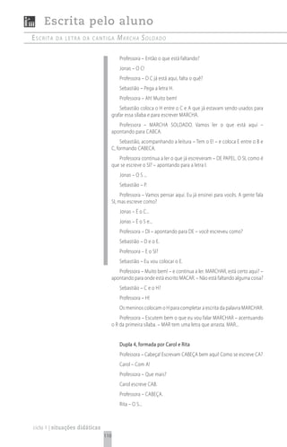 Escrita pelo aluno
escrita   da Letra da cantiga           mArchA soldAdo

                                         Professora – Então o que está faltando?
                                         Jonas – O C!
                                         Professora – O C já está aqui, falta o quê?
                                         Sebastião – Pega a letra H.
                                         Professora – Ah! Muito bem!
                                          Sebastião coloca o H entre o C e A que já estavam sendo usados para
                                      grafar essa sílaba e para escrever MARCHA.
                                         Professora – MARCHA SOLDADO. Vamos ler o que está aqui –
                                      apontando para CABCA.
                                           Sebastião, acompanhando a leitura – Tem o E! – e coloca E entre o B e
                                      C, formando CABECA.
                                         Professora continua a ler o que já escreveram – DE PAPEL. O SI, como é
                                      que se escreve o SI? – apontando para a letra I.
                                         Jonas – O S ...
                                         Sebastião – P.
                                           Professora – Vamos pensar aqui. Eu já ensinei para vocês. A gente fala
                                      SI, mas escreve como?
                                         Jonas – É o C...
                                         Jonas – É o S e...
                                         Professora – DI – apontando para DE – você escreveu como?
                                         Sebastião – D e o E.
                                         Professora – E o SI?
                                         Sebastião – Eu vou colocar o E.
                                         Professora – Muito bem! – e continua a ler. MARCHAR, está certo aqui? –
                                      apontando para onde está escrito MACAR. – Não está faltando alguma coisa?
                                         Sebastião – C e o H?
                                         Professora – H!
                                         Os meninos colocam o H para completar a escrita da palavra MARCHAR.
                                          Professora – Escutem bem o que eu vou falar MARCHAR – acentuando
                                      o R da primeira sílaba. – MAR tem uma letra que arrasta. MAR...


                                         Dupla 4, formada por Carol e Rita
                                         Professora – Cabeça! Escrevam CABEÇA bem aqui! Como se escreve CA?
                                         Carol – Com A!
                                         Professora – Que mais?
                                         Carol escreve CAB.
                                         Professora – CABEÇA.
                                         Rita – O S...



ciclo 1 | situações didáticas
                                110
 