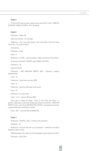2 o exemplo



   Dupla 2
   O menino lê o que escreveu, aponta para sua escrita e canta – MARCHA
SOLDADO, CABEÇA DE PAPEL. PA, P, de papai!


   Dupla 4
   Professora – Papel, PEL.
   Carol, escrevendo – O L de lição.
   Professora – Sim, mas antes desse L tem outra letra, não tem? Ouça,
Carol, PEL, o EL, qual é a letra?
   Carol pensa.
   Professora – Diga!
   Carol – I!
   Professora – o I? PEL – pronunciando a sílaba novamente. Pensa bem!
   Aa alunas escreveram CABSIPPL para CABEÇA DE PAPEL.
   Professora – SE...
   Carol escreve SI.
    Professora – NÃO MARCHAR DIREITO, NÃO – dizendo a palavra
isoladamente.
   Carol – A!
   Professora – Ouve mais uma vez: NÃO.
   Carol – A.
   Professora – Qual foi a letra que você ouviu?
   Carol – O.
   Professora – E o que mais?
   Carol – E o A – escreve ÃO para NÃO.
    Carol, para a colega de dupla – Falta só uma linha, não falta? – e
aponta o dedo para a parte da cantiga que estava escrevendo – MARCHAR
DIREITO. E diz o verso final: VAI PRESO NO QUARTEL, antecipando, portanto,
o quanto falta para concluírem a tarefa.
   Carol – MA – e escreve MA, de MARCHAR.


   Dupla 3
   Professora – QUARTEL. QUA – começa com que letra?
   Sebastião – Q.
    Professora – Será que não tem um Q sobrando? – referindo-se às letras
dispostas sobre a mesa.
   Sebastião pega o Q e coloca no início da palavra, que estava escrita ATEL.
   Professora – QUA, QUA.




                                                                                111
 