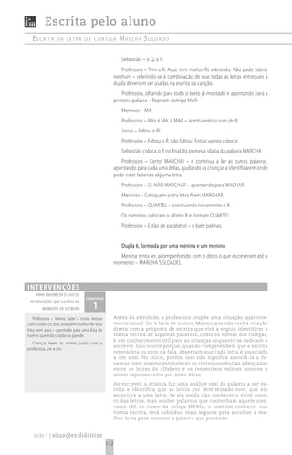 Escrita pelo aluno
  escrita        da Letra da cantiga                   mArchA soldAdo

                                                        Sebastião – o Q, o R.
                                                        Professora – Tem o R. Aqui, tem muitos Rs sobrando. Não pode sobrar
                                                     nenhum – referindo-se à combinação de que todas as letras entregues à
                                                     dupla deveriam ser usadas na escrita da canção.
                                                         Professora, olhando para todo o texto já montado e apontando para a
                                                     primeira palavra – Repitam comigo MAR.
                                                        Meninos – MA.
                                                        Professora – Não é MA, é MAR – acentuando o som do R.
                                                        Jonas – Faltou o R!
                                                        Professora – Faltou o R, não faltou? Então vamos colocar.
                                                        Sebastião coloca o R no final da primeira sílaba da palavra MARCHA
                                                        Professora – Certo! MARCHA! – e continua a ler as outras palavras,
                                                     apontando para cada uma delas, ajudando as crianças a identificarem onde
                                                     pode estar faltando alguma letra.
                                                        Professora – SE NÃO MARCHAR – apontando para MACHAR.
                                                        Meninos – Coloquem outra letra R em MARCHAR.
                                                        Professora – QUARTEL – acentuando novamente o R.
                                                        Os meninos colocam o último R e formam QUARTEL.
                                                        Professora – Estão de parabéns! – e bate palmas.


                                                        Dupla 6, formada por uma menina e um menino
                                                       Menina tenta ler, acompanhando com o dedo o que escreveram até o
                                                     momento – MARCHA SOLDADO...



i n t e rv e n çõ e s
     para favorecer o uso de
                                  comentário

                                      1
 informações que ajudem no
        momento de escrever

    Professora – Vamos fazer a nossa leitura         Antes da atividade, a professora propõe uma situação aparente-
como todos os dias, está bem? Vamos ler esta         mente usual: ler a lista de nomes. Mesmo que não tenha relação
lista bem aqui – apontado para uma lista de          direta com a proposta de escrita que virá a seguir, identificar a
nomes que está colada na parede.                     forma escrita de algumas palavras, como os nomes dos colegas,
                                                     é um conhecimento útil para as crianças enquanto se dedicam a
   Crianças leem os nomes junto com a
                                                     escrever. Isso ocorre porque, quando compreendem que a escrita
professora, um a um.
                                                     representa os sons da fala, observam que cada letra é associada
                                                     a um som. No início, porém, isso não significa associá-la a fo-
                                                     nemas, nem mesmo estabelecer as correspondências adequadas
                                                     entre as letras do alfabeto e os respectivos valores sonoros a
                                                     serem representados por meio delas.
                                                     Ao escrever, a criança faz uma análise oral da palavra a ser es-
                                                     crita e identifica que se inicia por determinado som, que ela
                                                     associará a uma letra. Se ela ainda não conhecer o valor sono-
                                                     ro das letras, mas souber palavras que contenham aquele som,
                                                     como MA do nome da colega MARIA, e também conhecer sua
                                                     forma escrita, terá subsídios mais seguros para escolher a me-
                                                     lhor letra para escrever a palavra que pretende.


   ciclo 1 | situações didáticas
                                               112
 