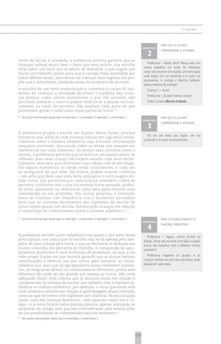 2 o exemplo



                                                                                                                 para que os alunos
                                                                                                   comentário

                                                                                                      2
                                                                                                                 compreendam a atividade


Antes de iniciar a atividade, a professora procura garantir que as
                                                                                                      Professora – Muito bem! Nessa aula nós
crianças saibam muito bem o texto que será escrito. Sua escolha
                                                                                                   vamos trabalhar um texto de memória,
recai sobre um texto que já sabem de memória, o que sugere que
                                                                                                   vocês vão escrever em duplas, um texto para
houve um trabalho prévio para que a cantiga fosse aprendida por
                                                                                                   cada dupla. Um vai cantando e o outro vai
todos. Mesmo assim, para deixar as crianças mais seguras, ela pro-
                                                                                                   escrevendo. A cantiga é Marcha Soldado.
põe que a relembrem, cantando antes do momento de escrever.
                                                                                                   Vamos lembrar da cantiga?
A escolha de um texto memorizado e relembrá-lo antes do mo-                                           Criança 1 – Já sei!
mento de começar a atividade facilitam o trabalho das crian-
                                                                                                      Professora – Já sabe? Vamos cantar!
ças porque, como sabem exatamente o que vão escrever, não
precisam elaborar o texto e podem dedicar-se a pensar exclusi-                                        Todos cantam Marcha Soldado.
vamente no modo de escrever. Vão analisar cada parte do que
pretendem grafar e relacionar essas partes às letras 60.
60
     Ver outra intervenção desse tipo no exemplo 1, comentário 3; exemplo 2, comentário 1.                       para que os alunos
                                                                                                   comentário

                                                                                                      3
                                                                                                                 compreendam a atividade


A professora propõe a escrita em duplas. Dessa forma, procura
                                                                                                      Vai ser um texto por dupla. Um vai
favorecer que, além de cada criança colocar em jogo seus conhe-
                                                                                                   cantando e o outro vai escrevendo.
cimentos sobre o sistema alfabético, elas trocarão informações
enquanto escrevem, discutindo sobre as letras que pensam ser
necessárias em cada momento. Ao propor essa conversa sobre a
escrita, a professora permite que se institua um espaço maior de
reflexão, pois cada criança não estará sozinha com seus conhe-
cimentos, mas terá que confrontar suas ideias com as do colega.
Em alguns momentos, as ideias serão coincidentes, e cada um
se assegurará do que sabe. Em outros, podem ocorrer conflitos
– um acha que deve usar uma letra, enquanto o outro sugere uti-
lizar outra. Isso permitirá que cada criança considere a ideia do
parceiro, confronte com o que ela mesma havia pensado, poden-
do rever, aprimorar ou reformular uma ideia para resolver uma
contradição ou um problema. Em outras palavras, a interação
entre as crianças com frequência cria o incômodo necessário
para que as certezas decorrentes das hipóteses de escrita do
aluno sejam postas em dúvida, favorecendo avanços em relação
à construção do conhecimento sobre o sistema alfabético 61.
61
     Ver outra intervenção desse tipo no exemplo 1, comentário 2; exemplo 2, comentário 1.                       para o estabelecimento de
                                                                                                   comentário

                                                                                                      4
                                                                                                                 parcerias produtivas


A professora escolhe quem trabalhará com quem e, por meio dessa                                       Professora – Agora, vamos formar as
preocupação, nos indica que tal escolha não se dá apenas pela sim-                                 duplas. Umas vão escrever com lápis e papel,
patia de uma criança pela outra, o que se resolveria se deixasse aos                               outras vão trabalhar com o alfabeto móvel,
alunos a escolha dos parceiros de trabalho. A composição de agru-                                  está bem?
pamentos produtivos é uma atribuição da professora, ou seja, a ela
cabe propor duplas em que buscará garantir que os alunos tenham                                       Professora organiza os grupos e as
contribuições a oferecer uns aos outros para favorecer as trocas.                                  crianças sentam-se com seus parceiros, duas
Sabemos que, para que os agrupamentos sejam realmente produti-                                     duplas em cada mesa.
vos, os integrantes devem ter conhecimentos diferentes, porém essa
diferença não pode ser tão grande que impeça as trocas. Não seria
adequado reunir uma criança que já avançou muito em relação à
compreensão do sistema de escrita, que trabalhe com a hipótese al-
fabética ou silábico-alfabética, por exemplo, e outra que ainda está
num momento anterior em relação à aprendizagem desse conteúdo,
como as que escrevem com hipóteses pré-silábicas. Numa situação
assim, uma das crianças dominaria – sem aprender nada com a co-
lega – e a outra ficaria numa posição passiva, apenas aceitando as
propostas da colega, sem que isso a beneficiasse, pois estaria além
de sua possibilidade de compreensão naquele momento 62.
62
     Ver outras intervenções desse tipo no exemplo 2, comentário 2.




                                                                                             113
 