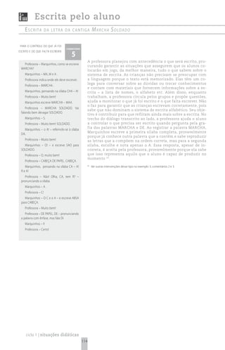 Escrita pelo aluno
    escrita           da Letra da cantiga                   mArchA soldAdo

para o controle do que já foi
                                    comentário

                                        5
escrito e do que falta escrever


                                                       A professora planejou com antecedência o que será escrito, pro-
   Professora – Marquinhos, como se escreve
                                                       curando garantir as situações que assegurem que os alunos co-
 MARCHA?
                                                       locarão em jogo, da melhor maneira, tudo o que sabem sobre o
    Marquinhos – MA, M e A .                           sistema de escrita. As crianças não precisam se preocupar com
    Professora indica onde ele deve escrever.          a linguagem porque o texto está memorizado. Elas têm um co-
                                                       lega para conversar sobre as dúvidas ou trocar conhecimentos
    Professora – MARCHA .
                                                       e contam com materiais que fornecem informações sobre a es-
    Marquinhos, pensando na sílaba CHA – A!            crita – a lista de nomes, o alfabeto etc. Além disso, enquanto
    Professora – Muito bem!                            trabalham, a professora circula pelos grupos e propõe questões,
    Marquinhos escreve MARCHA – MAA.                   ajuda a monitorar o que já foi escrito e o que falta escrever. Não
                                                       o faz para garantir que as crianças escrevam corretamente, pois
    Professora – MARCHA SOLDADO. Vai
                                                       sabe que não dominam o sistema de escrita alfabético. Seu obje-
 falando bem devagar SOLDADO.
                                                       tivo é contribuir para que reflitam ainda mais sobre a escrita. No
    Marquinhos – S.                                    trecho do diálogo transcrito ao lado, a professora ajuda o aluno
    Professora – Muito bem! SOLDADO.                   a controlar o que precisa ser escrito quando pergunta pela gra-
                                                       fia das palavras MARCHA e DE. Ao registrar a palavra MARCHA,
   Marquinhos – o A! – referindo-se à sílaba
                                                       Marquinhos escreve a primeira sílaba completa, provavelmente
 DA.
                                                       porque já conhece outra palavra que a contém e sabe reproduzir
    Professora – Muito bem!                            as letras que a compõem na ordem correta, mas para a segunda
   Marquinhos – O! – e escreve SAO para                sílaba, escolhe e nota apenas o A. Essa resposta, apesar de in-
 SOLDADO.                                              correta, é aceita pela professora, provavelmente porque ela sabe
    Professora – O, muito bem!                         que isso representa aquilo que o aluno é capaz de produzir no
                                                       momento 63.
    Professora – CABEÇA DE PAPEL. CABEÇA.
    Marquinhos, pensando na sílaba CA – A!             65
                                                            Ver outras intervenções desse tipo no exemplo 3, comentários 2 e 3.
 R e A!
    Professora – Não! Olha, CA, tem R? –
 pronunciando a sílaba.
    Marquinhos – A .
    Professora – C!
    Marquinhos – O C e o A – e escreve ABSA
 para CABEÇA.
    Professora – Muito bem!
    Professora – DE PAPEL. DE – pronunciando
 a palavra com ênfase, mas fala DI.
    Marquinhos – I!
    Professora – Certo!




     ciclo 1 | situações didáticas
                                                 114
 