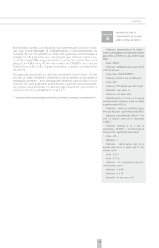 2 o exemplo



                                                                                                                         pra problematizar os
                                                                                                          comentário

                                                                                                             6
                                                                                                                         conhecimentos dos alunos
                                                                                                                         sobre o sistema de escrita


Nos trechos acima, a professora faz intervenções junto a crian-
                                                                                                              Professora, aproximando-se da dupla –
ças que provavelmente já compreendem o funcionamento do
                                                                                                          Onde você quer botar o Q? Vamos ler. Aponta
sistema de escrita alfabético, mas têm questões relacionadas à
                                                                                                          para MACA e lê MARCHA, está certo? O que
ortografia. No primeiro caso, ela propõe que reflitam sobre a es-
                                                                                                          falta?
crita da sílaba CHA e que relembrem palavras conhecidas – ela
pergunta – CHA de quê? Ao lembrarem de CHAPÉU, as crianças                                                   Jonas – O CHA.
identificam a falta do H para completar a grafia convencional                                                Professora – CHA! Como se escreve CHA? É
da sílaba.                                                                                                o X? CHA de quê?
Na segunda produção, as crianças escrevem como falam – SI em                                                 Jonas – Não! CHA de CHAPÉU!
vez de SE. Para resolver o problema, ela as remete a sua própria                                             Professora – Então o que está faltando?
produção anterior – eles conseguem observar que se fala DI e se
                                                                                                             Jonas – O C!
escreve DE, pois grafaram dessa forma a palavra anteriormente.
Ao propor essa reflexão, os alunos logo observam que ocorre o                                                Professora – O C já está aqui, falta o quê?
mesmo com SE e substituem o I por E 64.                                                                      Sebastião – Pega a letra H.
                                                                                                             Professora – Ah! Muito bem!
64
     Ver outras intervenções desse tipo no exemplo 2, comentário 3; exemplo 3, comentários 8 e 9.            Sebastião coloca o H entre o C e A que já
                                                                                                          estavam sendo usados para grafar essa sílaba
                                                                                                          e para escrever MARCHA.
                                                                                                              Professora – MARCHA SOLDADO. Vamos
                                                                                                          ler o que está aqui – apontando para CABCA.
                                                                                                             Sebastião, acompanhando a leitura – Tem
                                                                                                          o E! – e coloca E entre o B e C, formando
                                                                                                          CABECA.
                                                                                                             Professora continua a ler o que já
                                                                                                          escreveram – DE PAPEL. O SI, como é que se
                                                                                                          escreve o SI? – apontando para a letra I.
                                                                                                             Jonas – O S ...
                                                                                                             Sebastião – P.
                                                                                                             Professora – Vamos pensar aqui. Eu já
                                                                                                          ensinei para vocês. A gente fala SI, mas
                                                                                                          escreve como?
                                                                                                             Jonas – É o C...
                                                                                                             Jonas – É o S e...
                                                                                                            Professora – DI – apontando para DE –
                                                                                                          você escreveu como?
                                                                                                             Sebastião – D e o E.
                                                                                                             Professora – E o SI?
                                                                                                             Sebastião – Eu vou colocar o E.




                                                                                                    115
 