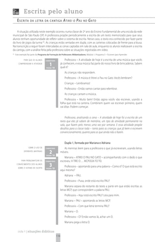Escrita pelo aluno
       escrita       da Letra da cantiga                   Atirei    o   PAu    no    GAto

    A situação utilizada neste exemplo ocorreu numa classe de 2º ano do Ensino Fundamental de uma escola da rede
municipal de São Paulo (SP) A professora propõe periodicamente a escrita de um texto memorizado para que seus
alunos tenham oportunidade de refletir sobre o sistema de escrita. Nesse caso, o texto era conhecido por fazer parte
do livro de jogos da turma 65. As crianças estão sentadas em dupla, com as carteiras colocadas de frente para a lousa.
Na transcrição a seguir foram intercaladas as cenas captadas em sala de aula, enquanto os alunos realizavam a escrita
da cantiga, com a análise feita pela professora sobre as situações registradas em vídeo.
65
     Este exemplo faz parte do Programa de Formação de Professores Alfabetizadores, Módulo 1, Programa 5 – Escrever para Aprender.

              para que os alunos      comentário             Professora – A atividade de hoje é a escrita de uma música que vocês
        compreendam a atividade
                                           1 18
                                       página
                                                         já conhecem, e essa música faz parte do nosso livro de brincadeiras. Sabem
                                                         qual é?
                                                            As crianças não respondem.
                                                            Professora – A música é Atirei o Pau no Gato. Vocês lembram?
                                                            Crianças – Lembramos!
                                                            Professora – Então vamos cantar para relembrar.
                                                            As crianças cantam a música.
                                                             Professora – Muito bem! Então agora vocês vão escrever, usando a
                                                         folha que está na carteira. Combinem quem vai escrever primeiro, quem
                                                         vai ditar. Podem começar.


                                                             Professora, analisando a cena – A atividade de hoje foi a escrita de um
                                                         texto que eles já sabem de memória, um tipo de atividade permanente na
                                                         sala, que fazem pelo menos uma vez por semana. E essa atividade propõe
                                                         desafios para a classe toda – tanto para as crianças que já leem e escrevem
                                                         convencionalmente, quanto para as que ainda não o fazem.


                                                            Dupla 1, formada por Mariana e Adriana
                   sobre o uso de     comentário            As meninas leem para a professora o que já escreveram, usando letras
              diferentes materiais
                                           2 18
                                       página
                                                         móveis.
                                                             Mariana – ATIREI O PAU NO GATO – acompanhando com o dedo o que
           para problematizar os      comentário         escreveu: A TIRE O…. MCPOGN TO TO.
      conhecimentos dos alunos
       sobre o sistema de escrita
                                           3 18
                                       página
                                                            Professora – apontando para uma palavra – Como é? O que está escrito
                                                         aqui mesmo?
                                                            Adriana – PAU.
                                                            Professora – Puxa, onde está escrito PAU?
                                                              Mariana separa do restante do texto a parte em que estão escritas as
                                                         letras MCP, que correspondem a palavra PAU.
                                                            Professora – Aqui está escrito PAU? Leia para mim.
                                                            Mariana – PAU – apontando as letras MCP.
                                                            Professora – Com que letra termina PAU?
                                                            Mariana – O.
                                                            Professora – O? Então vamos lá, achar um O.
                                                            Mariana pega a letra O.


       ciclo 1 | situações didáticas
                                                   116
 