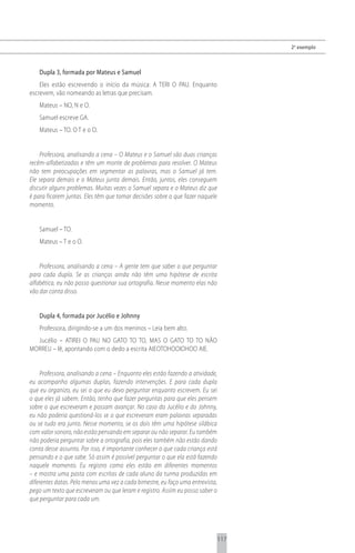 2 o exemplo



    Dupla 3, formada por Mateus e Samuel
    Eles estão escrevendo o início da música: A TERI O PAU. Enquanto
escrevem, vão nomeando as letras que precisam.
    Mateus – NO, N e O.
    Samuel escreve GA.
    Mateus – TO. O T e o O.


    Professora, analisando a cena – O Mateus e o Samuel são duas crianças
recém-alfabetizadas e têm um monte de problemas para resolver. O Mateus
não tem preocupações em segmentar as palavras, mas o Samuel já tem.
Ele separa demais e o Mateus junta demais. Então, juntos, eles conseguem
discutir alguns problemas. Muitas vezes o Samuel separa e o Mateus diz que
é para ficarem juntas. Eles têm que tomar decisões sobre o que fazer naquele
momento.


    Samuel – TO.
    Mateus – T e o O.


    Professora, analisando a cena – A gente tem que saber o que perguntar
para cada dupla. Se as crianças ainda não têm uma hipótese de escrita
alfabética, eu não posso questionar sua ortografia. Nesse momento elas não
vão dar conta disso.


    Dupla 4, formada por Jucélio e Johnny
    Professora, dirigindo-se a um dos meninos – Leia bem alto.
  Jucélio – ATIREI O PAU NO GATO TO TO, MAS O GATO TO TO NÃO
MORREU – lê, apontando com o dedo a escrita AIEOTOHOOIOHOO AIE.


     Professora, analisando a cena – Enquanto eles estão fazendo a atividade,
eu acompanho algumas duplas, fazendo intervenções. E para cada dupla
que eu organizo, eu sei o que eu devo perguntar enquanto escrevem. Eu sei
o que eles já sabem. Então, tenho que fazer perguntas para que eles pensem
sobre o que escreveram e possam avançar. No caso do Jucélio e do Johnny,
eu não poderia questioná-los se o que escreveram eram palavras separadas
ou se tudo era junto. Nesse momento, se os dois têm uma hipótese silábica
com valor sonoro, não estão pensando em separar ou não separar. Eu também
não poderia perguntar sobre a ortografia, pois eles também não estão dando
conta desse assunto. Por isso, é importante conhecer o que cada criança está
pensando e o que sabe. Só assim é possível perguntar o que ela está fazendo
naquele momento. Eu registro como eles estão em diferentes momentos
– e mostra uma pasta com escritas de cada aluno da turma produzidas em
diferentes datas. Pelo menos uma vez a cada bimestre, eu faço uma entrevista,
pego um texto que escreveram ou que leram e registro. Assim eu posso saber o
que perguntar para cada um.




                                                                                117
 