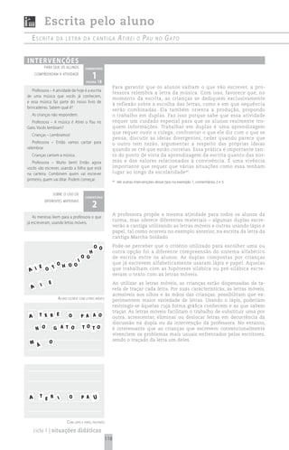 Escrita pelo aluno
   escrita         da Letra da cantiga                           Atirei      o   PAu    no    GAto

i n t e rv e n çõ e s
            para que os alunos          comentário
     compreendam a atividade
                                           1 18
                                        página
                                                            Para garantir que os alunos saibam o que vão escrever, a pro-
   Professora – A atividade de hoje é a escrita
                                                            fessora relembra a letra da música. Com isso, favorece que, no
de uma música que vocês já conhecem,
                                                            momento da escrita, as crianças se dediquem exclusivamente
e essa música faz parte do nosso livro de
                                                            à reflexão sobre a escolha das letras, como e em que sequência
brincadeiras. Sabem qual é?
                                                            serão combinadas. Ela também orienta a produção, propondo
   As crianças não respondem.                               o trabalho em duplas. Faz isso porque sabe que essa atividade
  Professora – A música é Atirei o Pau no                   requer um cuidado especial para que os alunos realmente tro-
Gato. Vocês lembram?                                        quem informações. Trabalhar em duplas é uma aprendizagem
                                                            que requer ouvir o colega, confrontar o que ele diz com o que se
   Crianças – Lembramos!
                                                            pensa, discutir as ideias divergentes, ceder quando parece que
   Professora – Então vamos cantar para                     o outro tem razão, argumentar a respeito das próprias ideias
relembrar.                                                  quando se crê que estão corretas. Essa prática é importante tan-
   Crianças cantam a música.                                to do ponto de vista da aprendizagem da escrita quanto das nor-
   Professora – Muito bem! Então agora                      mas e dos valores relacionados à convivência. É uma vivência
vocês vão escrever, usando a folha que está                 importante que requer que várias situações como essa tenham
na carteira. Combinem quem vai escrever                     lugar ao longo da escolaridade 66.
primeiro, quem vai ditar. Podem começar.                    66
                                                                 Ver outras intervenções desse tipo no exemplo 1, comentários 2 e 3.


                  sobre o uso de
                                        comentário

                                           2
            diferentes materiais


                                                            A professora propõe a mesma atividade para todos os alunos da
    As meninas leem para a professora o que
                                                            turma, mas oferece diferentes materiais – algumas duplas escre-
já escreveram, usando letras móveis.
                                                            verão a cantiga utilizando as letras móveis e outras usando lápis e
                                                            papel, tal como ocorreu no exemplo anterior, na escrita da letra da
                                                            cantiga Marcha Soldado.

                                              O O           Pode-se perceber que o critério utilizado para escolher uma ou
                                          H                 outra opção foi a diferente compreensão do sistema alfabético
                                       O O                  de escrita entre os alunos. As duplas compostas por crianças
                                   I                        que já escrevem alfabeticamente usaram lápis e papel. Aquelas
                    O H O O
     E
 A I   O T                                                  que trabalham com as hipóteses silábica ou pré-silábica escre-
                                                            veram o texto com as letras móveis.

        I     E                                             Ao utilizar as letras móveis, as crianças estão dispensadas da ta-
  A                                                         refa de traçar cada letra. Por suas características, as letras móveis,
                                                            acessíveis aos olhos e às mãos das crianças, possibilitam que ex-
                    aluno escreve com letras móveis         perimentem maior variedade de letras. Usando o lápis, poderiam
                                                            restringir-se àquelas cuja forma gráfica conhecem e as que sabem
                                                            traçar. As letras móveis facilitam o trabalho de substituir uma por
 A     T X R E             O           P A A O              outra, acrescentar, eliminar ou deslocar letras em decorrência da
                                                            discussão na dupla ou da intervenção da professora. No entanto,
      N O         G A T O              TO TO                é interessante que as crianças que escrevem convencionalmente
                                                            vivenciem os problemas mais usuais enfrentados pelos escritores,
              O                                             sendo o traçado da letra um deles.
 M Á




 A     T E R I             O           P A U



                          com lápis e papel pautado
     ciclo 1 | situações didáticas
                                                      118
 