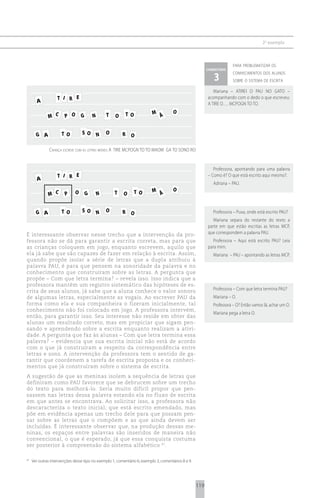 2 o exemplo



                                                                                                                        para problematizar os
                                                                                                          comentário

                                                                                                             3
                                                                                                                        conhecimentos dos alunos
                                                                                                                        sobre o sistema de escrita

                                                                                                             Mariana – ATIREI O PAU NO GATO –
                   T I R E                                                                                acompanhando com o dedo o que escreveu:
       A                                                                                                  A TIRE O…. MCPOGN TO TO.
                                                                          M Á         O
              M C       P O       G       N       T   O   TO


       G A            TO          SO          N   O       R O

               criança escreve com as letras móveis a tire mcpogn to to maom ga to sono ro


                                                                                                             Professora, apontando para uma palavra
                   T I R E                                                                                – Como é? O que está escrito aqui mesmo?.
       A
                                                                                                             Adriana – PAU.
                                                                          M Á         O
              M C       P     O       G       N       T   O    TO


       G A            TO          SO          N   O       R O                                                Professora – Puxa, onde está escrito PAU?
                                                                                                             Mariana separa do restante do texto a
                                                                                                          parte em que estão escritas as letras MCP,
É interessante observar nesse trecho que a intervenção da pro-                                            que correspondem a palavra PAU.
fessora não se dá para garantir a escrita correta, mas para que                                              Professora – Aqui está escrito PAU? Leia
as crianças coloquem em jogo, enquanto escrevem, aquilo que                                               para mim.
ela já sabe que são capazes de fazer em relação à escrita. Assim,                                            Mariana – PAU – apontando as letras MCP.
quando propõe isolar a série de letras que a dupla atribuiu à
palavra PAU, é para que pensem na sonoridade da palavra e no
conhecimento que construíram sobre as letras. A pergunta que
propõe – Com que letra termina? – revela isso. Isso indica que a
professora mantém um registro sistemático das hipóteses de es-
crita de seus alunos, já sabe que a aluna conhece o valor sonoro                                             Professora – Com que letra termina PAU?
de algumas letras, especialmente as vogais. Ao escrever PAU da                                               Mariana – O.
forma como ela e sua companheira o fizeram inicialmente, tal                                                 Professora – O? Então vamos lá, achar um O.
conhecimento não foi colocado em jogo. A professora intervém,
                                                                                                             Mariana pega a letra O.
então, para garantir isso. Seu interesse não reside em obter das
alunas um resultado correto, mas em propiciar que sigam pen-
sando e aprendendo sobre a escrita enquanto realizam a ativi-
dade. A pergunta que faz às alunas – Com que letra termina essa
palavra? – evidencia que sua escrita inicial não está de acordo
com o que já construíram a respeito da correspondência entre
letras e sons. A intervenção da professora tem o sentido de ga-
rantir que coordenem a tarefa de escrita proposta e os conheci-
mentos que já construíram sobre o sistema de escrita.
A sugestão de que as meninas isolem a sequência de letras que
definiram como PAU favorece que se debrucem sobre um trecho
do texto para melhorá-lo. Seria muito difícil propor que pen-
sassem nas letras dessa palavra estando ela no fluxo de escrita
em que antes se encontrava. Ao solicitar isso, a professora não
descaracteriza o texto inicial, que está escrito emendado, mas
põe em evidência apenas um trecho dele para que possam pen-
sar sobre as letras que o compõem e as que ainda devem ser
incluídas. É interessante observar que, na produção dessas me-
ninas, os espaços entre palavras são inseridos de maneira não
convencional, o que é esperado, já que essa conquista costuma
ser posterior à compreensão do sistema alfabético 67.

67
     Ver outras intervenções desse tipo no exemplo 1, comentário 6; exemplo 3, comentários 8 e 9.




                                                                                                    119
 