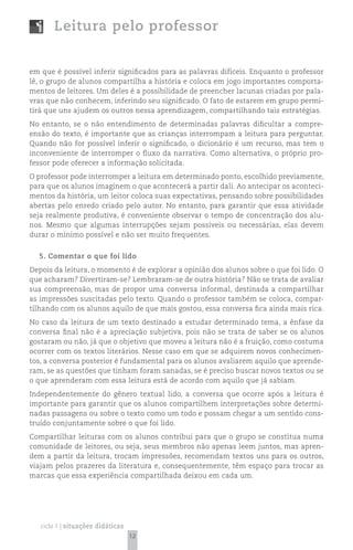 Leitura pelo professor


em que é possível inferir significados para as palavras difíceis. Enquanto o professor
lê, o grupo de alunos compartilha a história e coloca em jogo importantes comporta-
mentos de leitores. Um deles é a possibilidade de preencher lacunas criadas por pala-
vras que não conhecem, inferindo seu significado. O fato de estarem em grupo permi-
tirá que uns ajudem os outros nessa aprendizagem, compartilhando tais estratégias.
No entanto, se o não entendimento de determinadas palavras dificultar a compre-
ensão do texto, é importante que as crianças interrompam a leitura para perguntar.
Quando não for possível inferir o significado, o dicionário é um recurso, mas tem o
inconveniente de interromper o fluxo da narrativa. Como alternativa, o próprio pro-
fessor pode oferecer a informação solicitada.
O professor pode interromper a leitura em determinado ponto, escolhido previamente,
para que os alunos imaginem o que acontecerá a partir dali. Ao antecipar os aconteci-
mentos da história, um leitor coloca suas expectativas, pensando sobre possibilidades
abertas pelo enredo criado pelo autor. No entanto, para garantir que essa atividade
seja realmente produtiva, é conveniente observar o tempo de concentração dos alu-
nos. Mesmo que algumas interrupções sejam possíveis ou necessárias, elas devem
durar o mínimo possível e não ser muito frequentes.


  5. Comentar o que foi lido
Depois da leitura, o momento é de explorar a opinião dos alunos sobre o que foi lido. O
que acharam? Divertiram-se? Lembraram-se de outra história? Não se trata de avaliar
sua compreensão, mas de propor uma conversa informal, destinada a compartilhar
as impressões suscitadas pelo texto. Quando o professor também se coloca, compar-
tilhando com os alunos aquilo de que mais gostou, essa conversa fica ainda mais rica.
No caso da leitura de um texto destinado a estudar determinado tema, a ênfase da
conversa final não é a apreciação subjetiva, pois não se trata de saber se os alunos
gostaram ou não, já que o objetivo que moveu a leitura não é a fruição, como costuma
ocorrer com os textos literários. Nesse caso em que se adquirem novos conhecimen-
tos, a conversa posterior é fundamental para os alunos avaliarem aquilo que aprende-
ram, se as questões que tinham foram sanadas, se é preciso buscar novos textos ou se
o que aprenderam com essa leitura está de acordo com aquilo que já sabiam.
Independentemente do gênero textual lido, a conversa que ocorre após a leitura é
importante para garantir que os alunos compartilhem interpretações sobre determi-
nadas passagens ou sobre o texto como um todo e possam chegar a um sentido cons-
truído conjuntamente sobre o que foi lido.
Compartilhar leituras com os alunos contribui para que o grupo se constitua numa
comunidade de leitores, ou seja, seus membros não apenas leem juntos, mas apren-
dem a partir da leitura, trocam impressões, recomendam textos uns para os outros,
viajam pelos prazeres da literatura e, consequentemente, têm espaço para trocar as
marcas que essa experiência compartilhada deixou em cada um.




   ciclo 1 | situações didáticas
                                   12
 