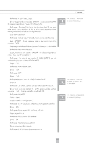 3 o exemplo



   Professora – E agora? Lê aí, Diogo.                                                    comentário   para favorecer a troca entre

     Diogo lê, apontando com o dedo – CAIPORA – onde está escrito CAIPR.                     5 22
                                                                                          página
                                                                                                       os integrantes da dupla

Ele faz a correspondência P igual a PO e R igual a RA.
   Professora – Terminou? Você acha que terminou, Luís? O que você
acha? Mostra com o dedinho e lê. Veja se terminou ou se precisa colocar
mais alguma coisa ou se precisa tirar alguma coisa.
   Luís – Tem que colocar.
   Professora – Colocar o quê? Vamos lá, mostra com o dedinho e leia.
  Luís – CAIPORA – lendo a palavra toda no que escreveram até o
momento, CAIPR.
   Diogo pega a letra A para finalizar a palavra – Tá faltando o A – fica CAIPRA.
   Professora – Leia mostrando, Luís.
    Luís lê, mostrando com o dedo – CAIPORA – Ele faz a correspondência
entre a sílaba oral PO com a letra P.
   Professora – E o resto do que eu ditei, O PAI DO MATO? O que nós
vamos usar agora para escrever O PAI DO MATO?
   Diogo – É o O.
   Professora – O. Muito bem. E PAI...
   Diogo – é o P.
   Professora – O P?
   Diogo – P e A.
   Professora pergunta para Luís – Ele já escreveu PAI ali?                               comentário   para favorecer o controle

   Luís – Já.                                                                                6 22
                                                                                          página
                                                                                                       do que já foi escrito e do
                                                                                                       falta escrever
   Professora – Já? Olha lá. Como é que você acha que é PAI? Leia ali..
   Diogo lendo onde está escrito O PA – O PAI – percebe, então, que falta
uma letra. – É o E! – Ele pega a letra E e completa O PAE.
   Professora – DO MATO.                                                                               para promover as trocas entre
                                                                                          comentário

   Diogo – D e O.                                                                            7 22
                                                                                          página
                                                                                                       os integrantes da dupla

   Luís diz que MATO começa com A.
   Professora – É o A? O que você acha, Diogo? Começa com que letra?
   Diogo – O M.
   Professora – Então pega o M. E você pega o A, Luís.
   Diogo pega a letra M.
   Professora – Você chamou essa letra de?
   Diogo – MA.
   Professora – Qual o nome dessa letra?
   Diogo pensa, mas não responde.
   Professora – É M. Você, Luís, disse que era com A.




                                                                                    121
 